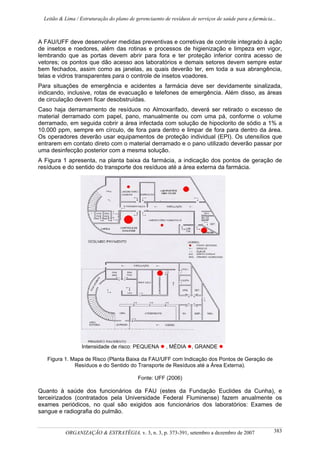 Leitão & Lima / Estruturação do plano de gerenciaento de resíduos de serviços de saúde para a farmácia...
ORGANIZAÇÃO & ESTRATÉGIA, v. 3, n. 3, p. 373-391, setembro a dezembro de 2007 383
A FAU/UFF deve desenvolver medidas preventivas e corretivas de controle integrado à ação
de insetos e roedores, além das rotinas e processos de higienização e limpeza em vigor,
lembrando que as portas devem abrir para fora e ter proteção inferior contra acesso de
vetores; os pontos que dão acesso aos laboratórios e demais setores devem sempre estar
bem fechados, assim como as janelas, as quais deverão ter, em toda a sua abrangência,
telas e vidros transparentes para o controle de insetos voadores.
Para situações de emergência e acidentes a farmácia deve ser devidamente sinalizada,
indicando, inclusive, rotas de evacuação e telefones de emergência. Além disso, as áreas
de circulação devem ficar desobstruídas.
Caso haja derramamento de resíduos no Almoxarifado, deverá ser retirado o excesso de
material derramado com papel, pano, manualmente ou com uma pá, conforme o volume
derramado, em seguida cobrir a área infectada com solução de hipoclorito de sódio a 1% a
10.000 ppm, sempre em círculo, de fora para dentro e limpar de fora para dentro da área.
Os operadores deverão usar equipamentos de proteção individual (EPI). Os utensílios que
entrarem em contato direto com o material derramado e o pano utilizado deverão passar por
uma desinfecção posterior com a mesma solução.
A Figura 1 apresenta, na planta baixa da farmácia, a indicação dos pontos de geração de
resíduos e do sentido do transporte dos resíduos até a área externa da farmácia.
Intensidade de risco: PEQUENA , MÉDIA , GRANDE
Figura 1. Mapa de Risco (Planta Baixa da FAU/UFF com Indicação dos Pontos de Geração de
Resíduos e do Sentido do Transporte de Resíduos até a Área Externa).
Fonte: UFF (2006)
Quanto à saúde dos funcionários da FAU (estes da Fundação Euclides da Cunha), e
terceirizados (contratados pela Universidade Federal Fluminense) fazem anualmente os
exames periódicos, no qual são exigidos aos funcionários dos laboratórios: Exames de
sangue e radiografia do pulmão.
 