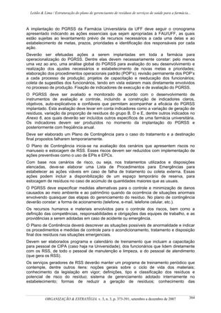 Leitão & Lima / Estruturação do plano de gerenciaento de resíduos de serviços de saúde para a farmácia...
ORGANIZAÇÃO & ESTRATÉGIA, v. 3, n. 3, p. 373-391, setembro a dezembro de 2007 384
A implantação do PGRSS da Farmácia Universitária da UFF deve seguir o cronograma
apresentado indicando as ações essenciais que sejam apropriadas à FAU/UFF, as quais
estão sujeitas ao levantamento prévio de recursos necessários a cada uma delas e ao
estabelecimento de metas, prazos, prioridades e identificação dos responsáveis por cada
ação.
Deverão ser efetuadas ações a serem implantadas em toda a farmácia para
operacionalização do PGRSS. Dentre elas devem necessariamente constar: pelo menos
uma vez ao ano, uma análise global do PGRSS para avaliação do seu desenvolvimento e
realização dos ajustes necessários e estabelecimento de novas metas e prioridades;
elaboração dos procedimentos operacionais padrão (POP’s); revisão permanente dos POP’s
a cada processo de produção; projetos de capacitação e reeducação dos funcionários;
coleta de sugestões dos funcionários, tendo em vista estarem mais diretamente envolvidos
no processo de produção. Fixação de indicadores de execução e de avaliação do PGRSS.
O PGRSS deve ser avaliado e monitorado de acordo com o desenvolvimento de
instrumentos de avaliação e controle, incluindo a construção de indicadores claros,
objetivos, auto-explicativos e confiáveis que permitam acompanhar a eficácia do PGRSS
implantado. Esta avaliação deve levar em conta indicadores como a variação de geração de
resíduos, variação da proporção de resíduos do grupo B, D e E, dentre outros indicados no
Anexo 6, aos quais deverão ser incluídos outros específicos de uma farmácia universitária.
Os indicadores devem ser produzidos no momento da implantação do PGRSS e
posteriormente com freqüência anual.
Deve ser elaborado um Plano de Contingência para o caso do tratamento e a destinação
final propostos falharem temporariamente.
O Plano de Contingência inicia-se na avaliação dos cenários que apresentem riscos no
manuseio e estocagem de RSS. Esses riscos devem ser reduzidos com implementação de
ações preventivas como o uso de EPIs e EPCs.
Com base nos cenários de risco, ou seja, nos tratamentos utilizados e disposições
elencadas, deve-se elaborar uma Lista de Procedimentos para Emergências para
estabelecer as ações viáveis em caso de falha de tratamento ou coleta externa. Essas
ações podem incluir a disponibilização de um espaço temporário de reserva, para
estocagem de resíduos no caso de acúmulo de quantidades maiores que as usuais.
O PGRSS deve especificar medidas alternativas para o controle e minimização de danos
causados ao meio ambiente e ao patrimônio quando da ocorrência de situações anormais
envolvendo quaisquer das etapas do gerenciamento do resíduo. No plano de contingência
deverão constar: a forma de acionamento (telefone, e-mail, telefone celular, etc.).
Os recursos humanos e materiais envolvidos para o controle dos riscos, bem como a
definição das competências, responsabilidades e obrigações das equipes de trabalho, e as
providências a serem adotadas em caso de acidente ou emergência.
O Plano de Continência deverá descrever as situações possíveis de anormalidade e indicar
os procedimentos e medidas de controle para o acondicionamento, tratamento e disposição
final dos resíduos nas situações emergenciais.
Devem ser elaborados programa e calendário de treinamento que incluam a capacitação
para pessoal de CIPA (caso haja na Universidade), dos funcionários que lidem diretamente
com os RSS, de todo o pessoal de manutenção e limpeza, e do pessoal de atendimento
(que gera os RSS).
Os serviços geradores de RSS deverão manter um programa de treinamento periódico que
contemple, dentre outros itens: noções gerais sobre o ciclo de vida dos materiais;
conhecimento da legislação em vigor; definições, tipo e classificação dos resíduos e
potencial de risco do resíduo; sistema de gerenciamento adotado internamente no
estabelecimento; formas de reduzir a geração de resíduos; conhecimento das
 