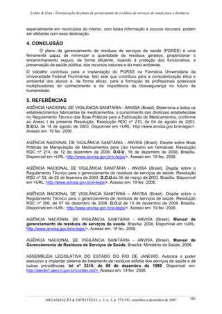 Leitão & Lima / Estruturação do plano de gerenciaento de resíduos de serviços de saúde para a farmácia...
ORGANIZAÇÃO & ESTRATÉGIA, v. 3, n. 3, p. 373-391, setembro a dezembro de 2007 386
especialmente em municípios do interior, com baixa informação e poucos recursos, podem
ser afetadas com essa destinação.
4. CONCLUSÃO
O plano de gerenciamento de resíduos de serviços de saúde (PGRSS) é uma
ferramenta capaz de minimizar a quantidade de resíduos gerados, proporcionar o
encaminhamento seguro, de forma eficiente, visando à proteção dos funcionários, a
preservação da saúde pública, dos recursos naturais e do meio ambiente.
O trabalho contribuiu para a implantação do PGRSS na Farmácia Universitária da
Universidade Federal Fluminense, fato este que contribuiu para a conscientização ética e
ambiental dos alunos e, de forma eficaz, para a formação de profissionais potenciais
multiplicadores do conhecimento e da importância da biossegurança no futuro da
humanidade.
5. REFERÊNCIAS
AGÊNCIA NACIONAL DE VIGILÂNCIA SANITÁRIA - ANVISA (Brasil). Determina a todos os
estabelecimentos fabricantes de medicamentos, o cumprimento das diretrizes estabelecidas
no Regulamento Técnico das Boas Práticas para a Fabricação de Medicamentos, conforme
ao Anexo I da presente Resolução. Resolução RDC nº 210, de 04 de agosto de 2003.
D.O.U. de 14 de agosto de 2003. Disponível em <URL: http://www.anvisa.gov.br/e-legis/>.
Acesso em: 19 fev. 2006.
AGÊNCIA NACIONAL DE VIGILÂNCIA SANITÁRIA - ANVISA (Brasil). Dispõe sobre Boas
Práticas de Manipulação de Medicamentos para Uso Humano em farmácias. Resolução
RDC nº 214, de 12 de dezembro de 2006. D.O.U. 18 de dezembro de 2006. Brasília.
Disponível em <URL: http://www.anvisa.gov.br/e-legis/>. Acesso em: 19 fev. 2006.
AGÊNCIA NACIONAL DE VIGILÂNCIA SANITÁRIA - ANVISA (Brasil). Dispõe sobre o
Regulamento Técnico para o gerenciamento de resíduos de serviços de saúde. Resolução
RDC nº 33, de 25 de fevereiro de 2003. D.O.U.de 05 de março de 2003. Brasília. Disponível
em <URL: http://www.anvisa.gov.br/e-legis/>. Acesso em: 19 fev. 2006.
AGÊNCIA NACIONAL DE VIGILÂNCIA SANITÁRIA – ANVISA (Brasil). Dispõe sobre o
Regulamento Técnico para o gerenciamento de resíduos de serviços de saúde. Resolução
RDC nº 306, de 07 de dezembro de 2004. D.O.U de 10 de dezembro de 2004. Brasília.
Disponível em <URL: http://www.anvisa.gov.br/e-legis/>. Acesso em: 19 fev. 2006.
AGÊNCIA NACIONAL DE VIGILÂNCIA SANITÁRIA - ANVISA (Brasil). Manual de
gerenciamento de resíduos de serviços de saúde. Brasília: 2006. Disponível em <URL:
http://www.anvisa.gov.br/e-legis/>. Acesso em: 19 fev. 2006.
AGÊNCIA NACIONAL DE VIGILÂNCIA SANITÁRIA - ANVISA (Brasil). Manual de
Gerenciamento de Resíduos de Serviços de Saúde. Brasília: Ministério da Saúde, 2006.
ASSEMBLEIA LEGISLATIVA DO ESTADO DO RIO DE JANEIRO. Autoriza o poder
executivo a implantar sistema de tratamento de resíduos sólidos dos serviços de saúde e dá
outras providências. lei nº 3316, de 09 de dezembro de 1999. Disponível em:
http://alerjln1.alerj.rj.gov.br/contlei.nsf/>. Acesso em: 19 fev. 2006.
 