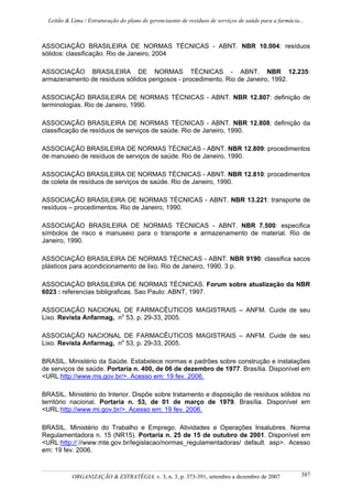 Leitão & Lima / Estruturação do plano de gerenciaento de resíduos de serviços de saúde para a farmácia...
ORGANIZAÇÃO & ESTRATÉGIA, v. 3, n. 3, p. 373-391, setembro a dezembro de 2007 387
ASSOCIAÇÃO BRASILEIRA DE NORMAS TÉCNICAS - ABNT. NBR 10.004: resíduos
sólidos: classificação. Rio de Janeiro, 2004
ASSOCIAÇÃO BRASILEIRA DE NORMAS TÉCNICAS - ABNT. NBR 12.235:
armazenamento de resíduos sólidos perigosos - procedimento. Rio de Janeiro, 1992.
ASSOCIAÇÃO BRASILEIRA DE NORMAS TÉCNICAS - ABNT. NBR 12.807: definição de
terminologias. Rio de Janeiro, 1990.
ASSOCIAÇÃO BRASILEIRA DE NORMAS TÉCNICAS - ABNT. NBR 12.808: definição da
classificação de resíduos de serviços de saúde. Rio de Janeiro, 1990.
ASSOCIAÇÃO BRASILEIRA DE NORMAS TÉCNICAS - ABNT. NBR 12.809: procedimentos
de manuseio de resíduos de serviços de saúde. Rio de Janeiro, 1990.
ASSOCIAÇÃO BRASILEIRA DE NORMAS TÉCNICAS - ABNT. NBR 12.810: procedimentos
de coleta de resíduos de serviços de saúde. Rio de Janeiro, 1990.
ASSOCIAÇÃO BRASILEIRA DE NORMAS TÉCNICAS - ABNT. NBR 13.221: transporte de
resíduos – procedimentos. Rio de Janeiro, 1990.
ASSOCIAÇÃO BRASILEIRA DE NORMAS TÉCNICAS - ABNT. NBR 7.500: especifica
símbolos de risco e manuseio para o transporte e armazenamento de material. Rio de
Janeiro, 1990.
ASSOCIAÇÃO BRASILEIRA DE NORMAS TÉCNICAS - ABNT. NBR 9190: classifica sacos
plásticos para acondicionamento de lixo. Rio de Janeiro, 1990. 3 p.
ASSOCIAÇÃO BRASILEIRA DE NORMAS TÉCNICAS. Forum sobre atualização da NBR
6023 : referencias bibligraficas. Sao Paulo: ABNT, 1997.
ASSOCIAÇÃO NACIONAL DE FARMACÊUTICOS MAGISTRAIS – ANFM. Cuide de seu
Lixo. Revista Anfarmag, no
53, p. 29-33, 2005.
ASSOCIAÇÃO NACIONAL DE FARMACÊUTICOS MAGISTRAIS – ANFM. Cuide de seu
Lixo. Revista Anfarmag, no
53, p. 29-33, 2005.
BRASIL. Ministério da Saúde. Estabelece normas e padrões sobre construção e instalações
de serviços de saúde. Portaria n. 400, de 06 de dezembro de 1977. Brasília. Disponível em
<URL:http://www.ms.gov.br/>. Acesso em: 19 fev. 2006.
BRASIL. Ministério do Interior. Dispõe sobre tratamento e disposição de resíduos sólidos no
território nacional. Portaria n. 53, de 01 de março de 1979. Brasília. Disponível em
<URL:http://www.mi.gov.br/>. Acesso em: 19 fev. 2006.
BRASIL. Ministério do Trabalho e Emprego. Atividades e Operações Insalubres. Norma
Regulamentadora n. 15 (NR15). Portaria n. 25 de 15 de outubro de 2001. Disponível em
<URL:http://://www.mte.gov.br/legislacao/normas_regulamentadoras/ default. asp>. Acesso
em: 19 fev. 2006.
 