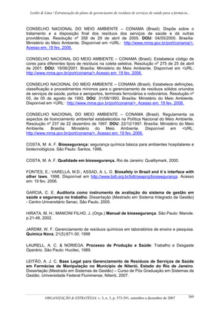 Leitão & Lima / Estruturação do plano de gerenciaento de resíduos de serviços de saúde para a farmácia...
ORGANIZAÇÃO & ESTRATÉGIA, v. 3, n. 3, p. 373-391, setembro a dezembro de 2007 389
CONSELHO NACIONAL DO MEIO AMBIENTE – CONAMA (Brasil). Dispõe sobre o
tratamento e a disposição final dos resíduos dos serviços de saúde e dá outras
providências. Resolução nº 358 de 29 de abril de 2005. DOU: 04/05/2005. Brasília:
Ministério do Meio Ambiente. Disponível em <URL: http://www.mma.gov.br/port/conama/>.
Acesso em: 19 fev. 2006.
CONSELHO NACIONAL DO MEIO AMBIENTE – CONAMA (Brasil). Estabelece código de
cores para diferentes tipos de resíduos na coleta seletiva. Resolução nº 275 de 25 de abril
de 2001. DOU: 19/06/2001. Brasília: Ministério do Meio Ambiente. Disponível em <URL:
http://www.mma.gov.br/port/conama/>.Acesso em: 19 fev. 2006.
CONSELHO NACIONAL DO MEIO AMBIENTE – CONAMA (Brasil). Estabelece definições,
classificação e procedimentos mínimos para o gerenciamento de resíduos sólidos oriundos
de serviços de saúde, portos e aeroportos, terminais ferroviários e rodoviários. Resolução nº
05, de 05 de agosto de 1993. DOU: 31/08/1993. Brasília: Ministério do Meio Ambiente.
Disponível em <URL: http://www.mma.gov.br/port/conama/>. Acesso em: 19 fev. 2006.
CONSELHO NACIONAL DO MEIO AMBIENTE – CONAMA (Brasil). Regulamenta os
aspectos de licenciamento ambiental estabelecidos na Política Nacional do Meio Ambiente.
Resolução nº 237 de 22 dezembro de 1997. DOU: 22/12/1997. Brasília: Ministério do Meio
Ambiente. Brasília: Ministério do Meio Ambiente. Disponível em <URL:
http://www.mma.gov.br/port/conama/>. Acesso em: 19 fev. 2006.
COSTA, M. A. F. Biossegurança: segurança química básica para ambientes hospitalares e
biotecnológicos. São Paulo: Santos, 1996,
COSTA, M. A. F. Qualidade em biossegurança. Rio de Janeiro: Qualitymark, 2000.
FONTES, E.; VARELLA, M.D.; ASSAD, A. L. D. Biosafety in Brazil and it´s interface with
other laws. 1998. Disponível em http://www.bdt.org.br/bdt/oeaproj/biossegurança. Acesso
em: 19 fev. 2006.
GARCIA, C. E. Auditoria como instrumento de avaliação do sistema de gestão em
saúde e segurança no trabalho. Dissertação (Mestrado em Sistema Integrado de Gestão)
- Centro Universitário Senac, São Paulo, 2005.
HIRATA, M. H.; MANCINI FILHO, J. (Orgs.) Manual de biossegurança. São Paulo: Manole.
p.21-46, 2002.
JARDIM, W. F. Gerenciamento de resíduos químicos em laboratórios de ensino e pesquisa.
Química Nova; 21(5):671-30. 1998
LAURELL, A. C. & NORIEGA. Processo de Produção e Saúde: Trabalho e Desgaste
Operário. São Paulo: Hucitec, 1989.
LEITÃO, A. J. C. Base Legal para Gerenciamento de Resíduos de Serviços de Saúde
em Farmácias de Manipulação no Município de Niterói, Estado do Rio de Janeiro.
Dissertação (Mestrado em Sistemas de Gestão) – Curso de Pós Graduação em Sistemas de
Gestão, Universidade Federal Fluminense, Niterói, 2007.
 