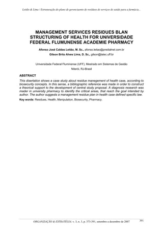 Leitão & Lima / Estruturação do plano de gerenciaento de resíduos de serviços de saúde para a farmácia...
ORGANIZAÇÃO & ESTRATÉGIA, v. 3, n. 3, p. 373-391, setembro a dezembro de 2007 391
MANAGEMENT SERVICES RESIDUES BLAN
STRUCTURING OF HEALTH FOR UNIVERSIDADE
FEDERAL FLUMUNENSE ACADEMIE PHARMACY
Afonso José Caldas Leitão, M. Sc., afonso.leitao@predialnet.com.br
Gilson Brito Alves Lima, D. Sc., gilson@latec.uff.br
Universidade Federal Fluminense (UFF), Mestrado em Sistemas de Gestão
Niterói, RJ-Brasil
ABSTRACT
This disertation shows a case study about residue manegement of health case, according to
biosecurity concepts. In this sense, a bibliographic reference was made in order to construct
a theorical support to the development of central study proposal. A diagnosis research was
mader in university pharmacy to identify the critical areas, that reach the goal intended by
author. The author suggests a management residue plan in health case defined specific law.
Key words: Residues, Health, Manipulation, Biosecurity, Pharmacy.
 