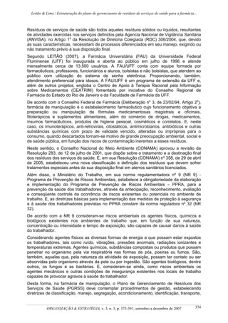 Leitão & Lima / Estruturação do plano de gerenciaento de resíduos de serviços de saúde para a farmácia...
ORGANIZAÇÃO & ESTRATÉGIA, v. 3, n. 3, p. 373-391, setembro a dezembro de 2007 374
Resíduos de serviços de saúde são todos aqueles resíduos sólidos ou líquidos, resultantes
de atividades exercidas nos serviços definidos pela Agencia Nacional de Vigilância Sanitária
(ANVISA), no Artigo 1o
da Resolução de Diretoria Colegiada (RDC) 306/2004, que, devido
às suas características, necessitam de processos diferenciados em seu manejo, exigindo ou
não tratamento prévio à sua disposição final.
Segundo LEITÃO (2007), a Farmácia Universitária (FAU) da Universidade Federal
Fluminense (UFF) foi inaugurada e aberta ao público em julho de 1996 e atende
mensalmente cerca de 13.500 usuários. A FAU/UFF conta com equipe formada por
farmacêuticos, professores, funcionários e alunos, bolsistas e não bolsistas, que atendem ao
público com utilização do sistema de senha eletrônica. Proporcionando, também,
atendimento preferencial para idosos. A FAU/UFF é um programa de extensão da UFF e,
além de outros projetos, engloba o Centro de Apoio à Terapia Racional pela Informação
sobre Medicamentos (CEATRIM) fomentado por iniciativa do Conselho Regional de
Farmácia do Estado do Rio de Janeiro e da Faculdade de Farmácia da UFF.
De acordo com o Conselho Federal de Farmácia (Deliberação no
3, de 23/02/94, Artigo 2o
),
farmácia de manipulação é o estabelecimento farmacêutico cujo funcionamento objetiva a
preparação ou manipulação de fórmulas medicamentosas magistrais e oficinais,
fitoterápicos e suplementos alimentares, além do comércio de drogas, medicamentos,
insumos farmacêuticos, produtos de higiene pessoal, cosméticos e correlatos. E, neste
caso, os imunoterápicos, anti-retrovirais, citostáticos, antimicrobianos, antibióticos e outras
substâncias químicas com prazo de validade vencido, alteradas ou impróprias para o
consumo, quando descartados tornam-se motivo de grande preocupação ambiental, social e
de saúde pública, em função dos riscos de contaminação inerentes a esses resíduos.
Neste sentido, o Conselho Nacional do Meio Ambiente (CONAMA) aprovou a revisão da
Resolução 283, de 12 de julho de 2001, que dispõe sobre o tratamento e a destinação final
dos resíduos dos serviços de saúde. E, em sua Resolução (CONAMA) nº 358, de 29 de abril
de 2005, estabeleceu uma nova classificação e definição dos resíduos que devem sofrer
tratamentos especiais antes da sua disposição final em aterros sanitários licenciados.
Além disso, o Ministério do Trabalho, em sua norma regulamentadora nº 9 (NR 9) -
Programa de Prevenção de Riscos Ambientais, estabelece a obrigatoriedade da elaboração
e implementação do Programa de Prevenção de Riscos Ambientais – PPRA, para a
prevenção da saúde dos trabalhadores, através da antecipação, reconhecimento, avaliação
e conseqüente controle da ocorrência de riscos existentes ou potenciais no ambiente de
trabalho. E, as diretrizes básicas para implementação das medidas de proteção à segurança
e à saúde dos trabalhadores previstas no PPRA constam da norma reguladora nº 32 (NR
32).
De acordo com a NR 9 consideram-se riscos ambientais os agentes físicos, químicos e
biológicos existentes nos ambientes de trabalho que, em função de sua natureza,
concentração ou intensidade e tempo de exposição, são capazes de causar danos à saúde
do trabalhador.
Considerando agentes físicos as diversas formas de energia a que possam estar expostos
os trabalhadores, tais como ruído, vibrações, pressões anormais, radiações ionizantes e
temperaturas extremas. Agentes químicos, substâncias compostas ou produtos que possam
penetrar no organismo pela via respiratória nas formas de pós, poeiras ou fumos. São,
também, aquelas que, pela natureza da atividade de exposição, possam ter contato ou ser
absorvidas pelo organismo através da pele ou por ingestão. São agentes biológicos, dentre
outros, os fungos e as bactérias. E, consideram-se ainda, como riscos ambientais os
agentes mecânicos e outras condições de insegurança existentes nos locais de trabalho
capazes de provocar agravos à saúde do trabalhador.
Desta forma, na farmácia de manipulação, o Plano de Gerenciamento de Resíduos dos
Serviços de Saúde (PGRSS) deve contemplar procedimentos de gestão, estabelecendo
diretrizes de classificação, manejo, segregação, acondicionamento, identificação, transporte,
 