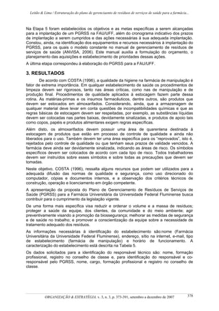 Leitão & Lima / Estruturação do plano de gerenciaento de resíduos de serviços de saúde para a farmácia...
ORGANIZAÇÃO & ESTRATÉGIA, v. 3, n. 3, p. 373-391, setembro a dezembro de 2007 378
Na Etapa 5 foram estabelecidos os objetivos e as metas específicas a serem alcançadas
para a implantação de um PGRSS na FAU/UFF, além do cronograma indicativo dos prazos
de implantação a serem cumpridos e das ações necessárias à sua adequada implantação.
Constou, ainda, na identificação dos equipamentos e recursos necessários à implantação do
PGRSS, para os quais o modelo constante no manual de gerenciamento de resíduos de
serviços de saúde (ANVISA, 2006). Este manual auxilia a formulação do orçamento, o
planejamento das aquisições e estabelecimento de prioridades dessas ações.
A última etapa correspondeu à elaboração do PGRSS para a FAU/UFF.
3. RESULTADOS
De acordo com COSTA (1996), a qualidade da higiene na farmácia de manipulação é
fator de extrema importância. Em qualquer estabelecimento de saúde os procedimentos de
limpeza devem ser rigorosos, tanto nas áreas críticas, como nas de manipulação e de
produção final. Procedimentos de qualidade aplicados à estocagem fazem parte dessa
rotina. As matérias-primas e os insumos farmacêuticos, dentre outros, são produtos que
devem ser estocados em almoxarifados. Considerando, ainda, que a armazenagem de
qualquer material deve levar em conta questões de incompatibilidades químicas e que as
regras básicas de estocagem devem ser respeitadas, por exemplo, as substâncias líquidas
devem ser colocadas nas partes baixas, devidamente sinalizadas, e produtos de apoio tais
como copos, papéis e produtos alimentares exigem regras específicas.
Além disto, os almoxarifados devem possuir uma área de quarentena destinada à
estocagem de produtos que estão em processo de controle de qualidade e ainda não
liberados para o uso. Também devem ter uma área específica para os “reprovados”, isto é,
rejeitados pelo controle de qualidade ou que tenham seus prazos de validade vencidos. A
farmácia deve ainda ser devidamente sinalizada, indicando as áreas de risco. Os símbolos
específicos devem ser colocados de acordo com cada tipo de risco. Todos trabalhadores
devem ser instruídos sobre esses símbolos e sobre todas as precauções que devem ser
tomadas.
Neste objetivo, COSTA (1996), ressalta alguns recursos que podem ser utilizados para a
adequada difusão das normas de qualidade e segurança, como uso direcionado do
computador, cópias e documentos internos, e a observação dos critérios técnicos de
construção, operação e licenciamento em órgão competente.
A apresentação da proposta do Plano de Gerenciamento de Resíduos de Serviços de
Saúde (PGRSS) para a Farmácia Universitária da Universidade Federal Fluminense busca
contribuir para o cumprimento da legislação vigente.
De uma forma mais específica visa reduzir e ordenar o volume e a massa de resíduos;
proteger a saúde da equipe, dos clientes, da comunidade e do meio ambiente; agir
preventivamente visando a promoção da biossegurança; melhorar as medidas de segurança
e de saúde no trabalho; e promover a conscientização da equipe sobre a necessidade de
tratamento adequado dos resíduos.
As informações necessárias à identificação do estabelecimento são:nome (Farmácia
Universitária da Universidade Federal Fluminense), endereço, sítio na internet, e-mail, tipo
de estabelecimento (farmácia de manipulação) e horário de funcionamento. A
caracterização do estabelecimento está descrita na Tabela 5.
Os dados solicitados para a identificação do responsável técnico são: nome, formação
profissional, registro no conselho de classe e, para identificação do responsável e co-
responsável pelo PGRSS, nome, cargo, formação profissional e registro no conselho de
classe.
 