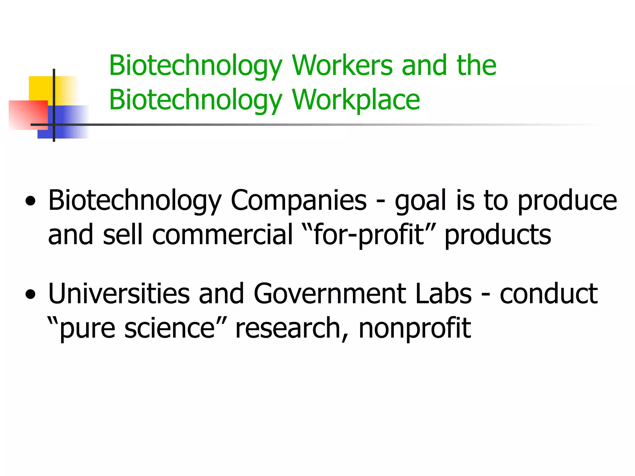 Biotechnology Workers and the
Biotechnology Workplace
• Biotechnology Companies - goal is to produce
and sell commercial “for-profit” products
• Universities and Government Labs - conduct
“pure science” research, nonprofit

 