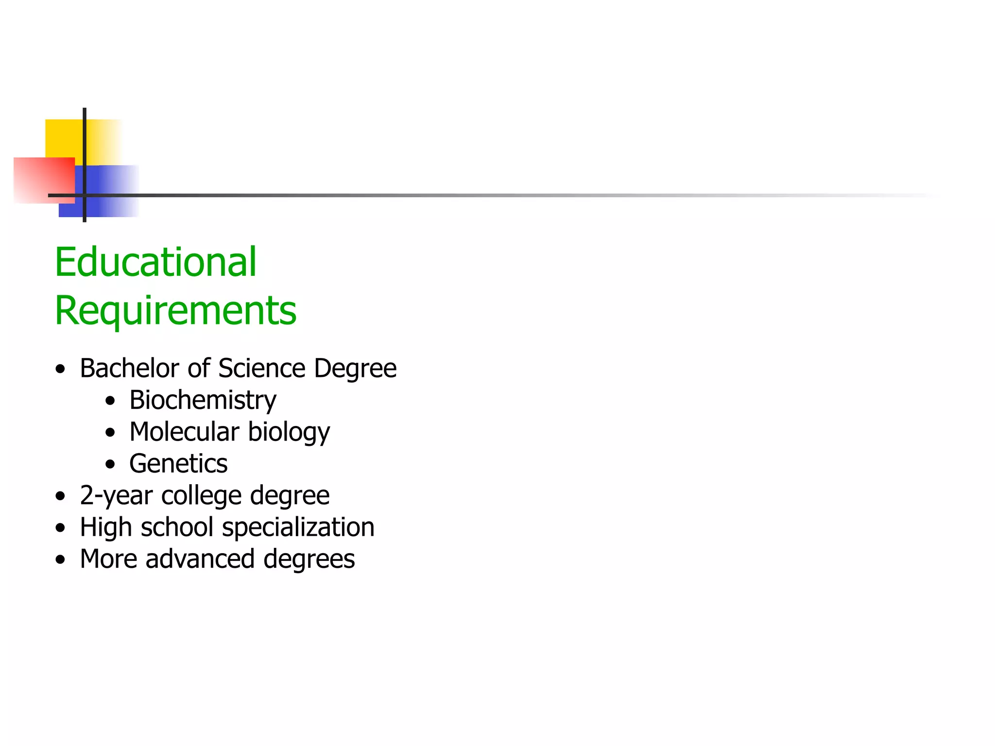 Educational
Requirements
• Bachelor of Science Degree
• Biochemistry
• Molecular biology
• Genetics
• 2-year college degree
• High school specialization
• More advanced degrees

 