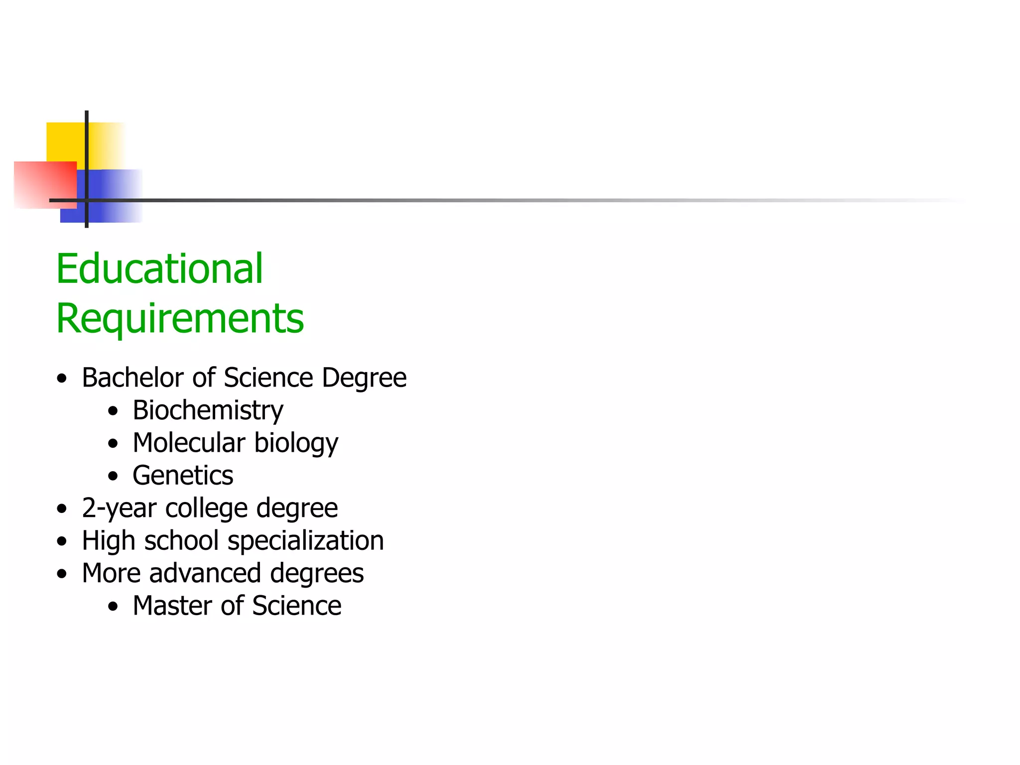 Educational
Requirements
• Bachelor of Science Degree
• Biochemistry
• Molecular biology
• Genetics
• 2-year college degree
• High school specialization
• More advanced degrees
• Master of Science

 