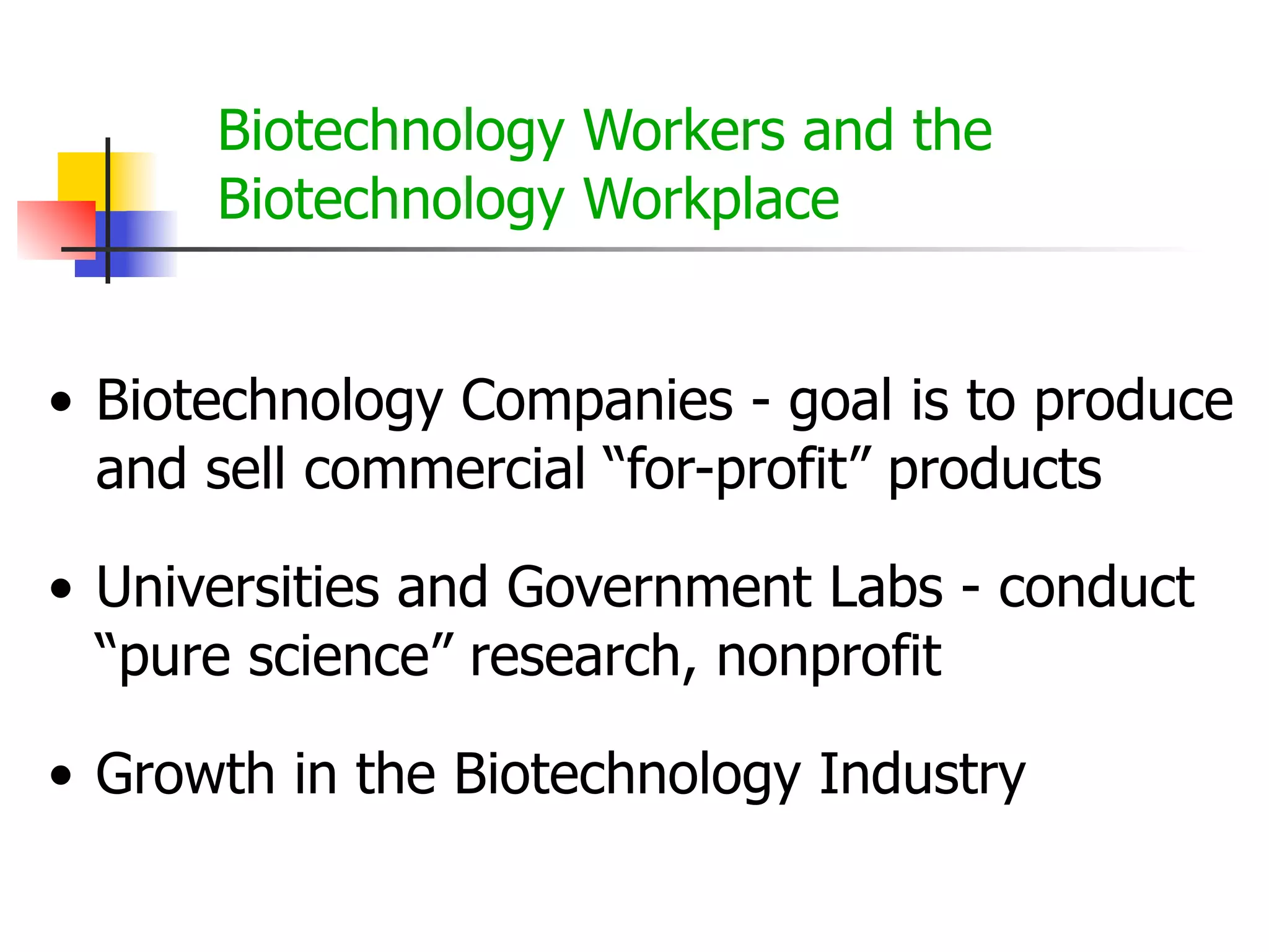 Biotechnology Workers and the
Biotechnology Workplace
• Biotechnology Companies - goal is to produce
and sell commercial “for-profit” products
• Universities and Government Labs - conduct
“pure science” research, nonprofit
• Growth in the Biotechnology Industry

 