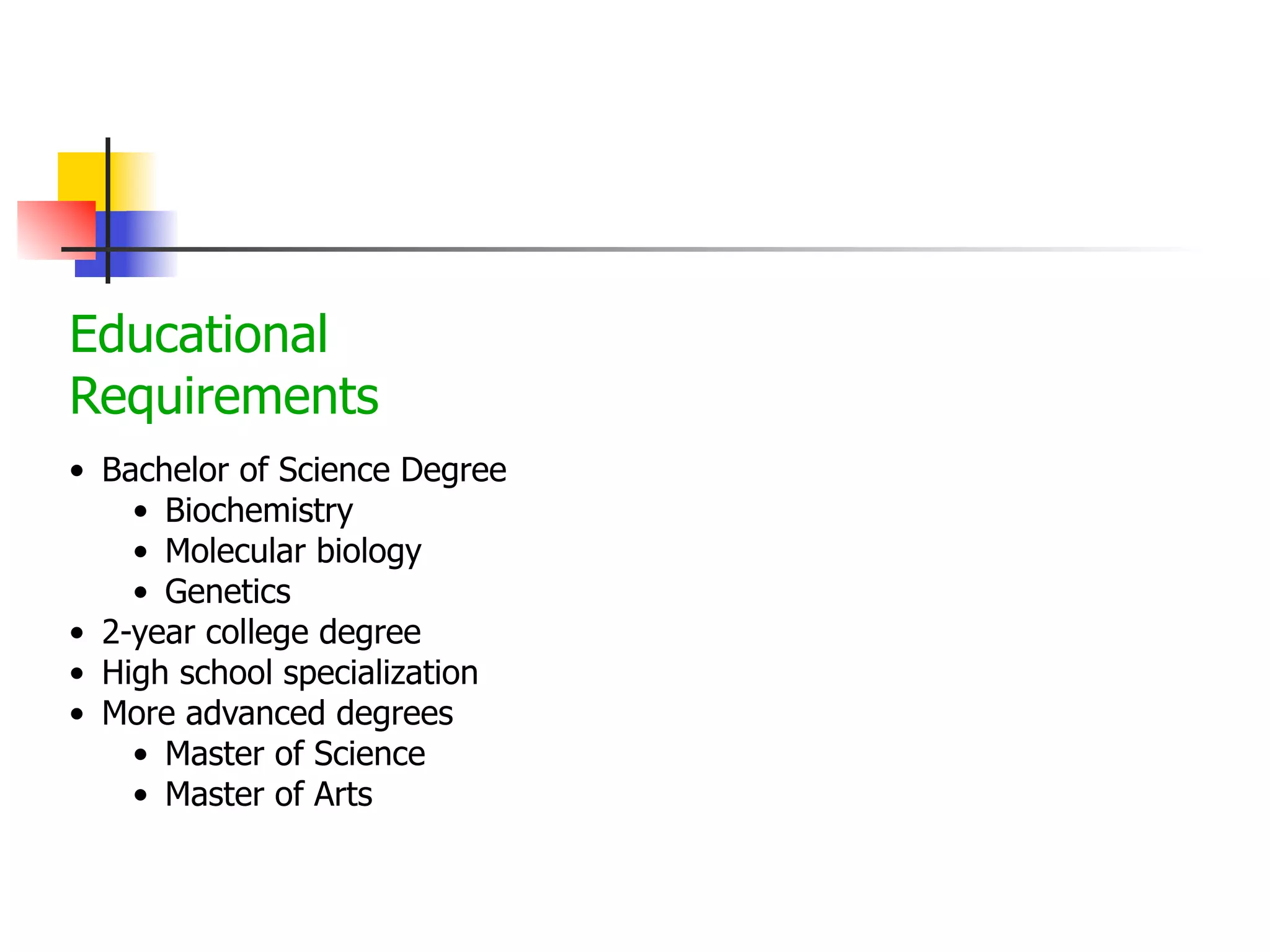 Educational
Requirements
• Bachelor of Science Degree
• Biochemistry
• Molecular biology
• Genetics
• 2-year college degree
• High school specialization
• More advanced degrees
• Master of Science
• Master of Arts

 