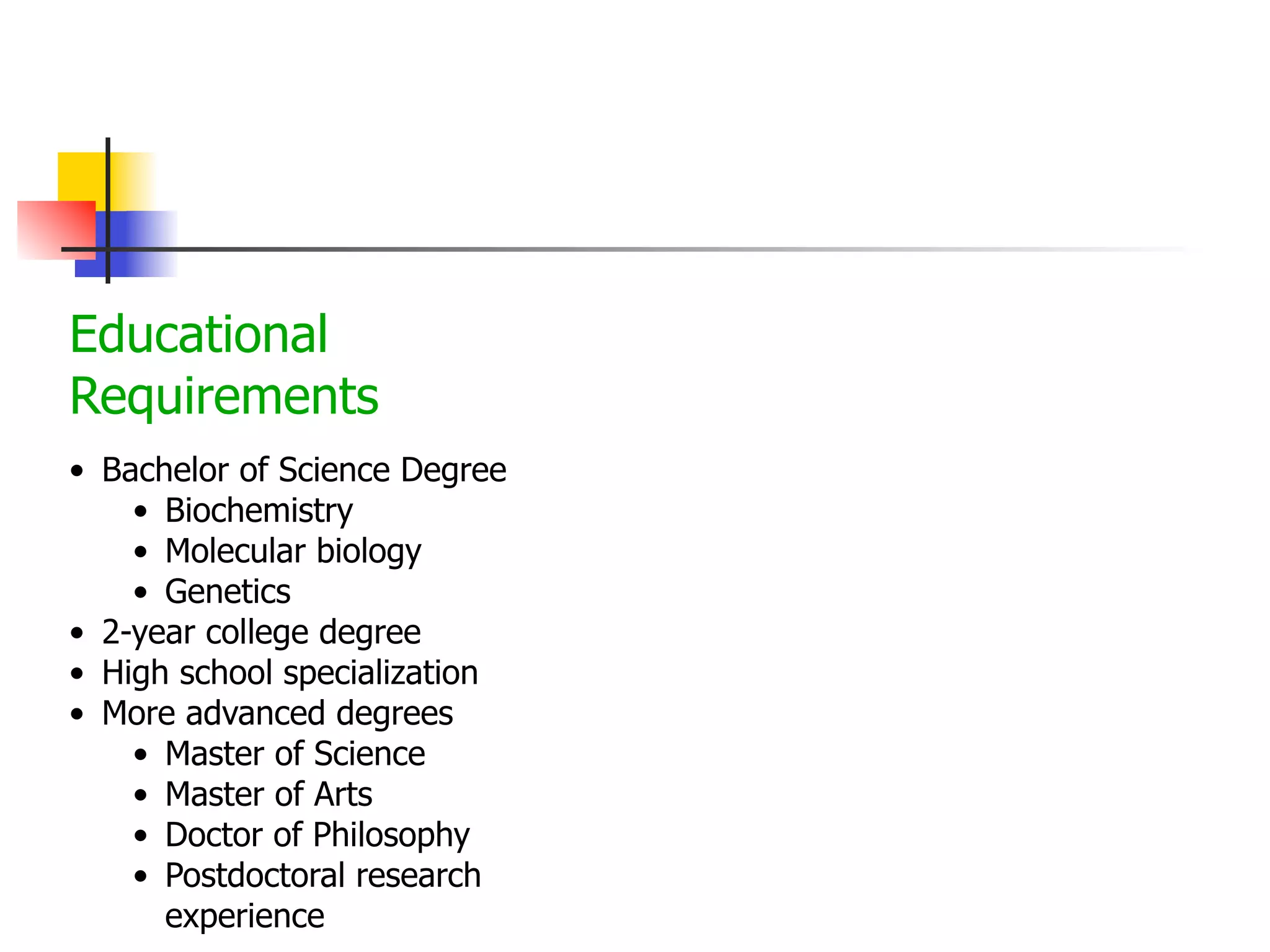Educational
Requirements
• Bachelor of Science Degree
• Biochemistry
• Molecular biology
• Genetics
• 2-year college degree
• High school specialization
• More advanced degrees
• Master of Science
• Master of Arts
• Doctor of Philosophy
• Postdoctoral research
experience

 