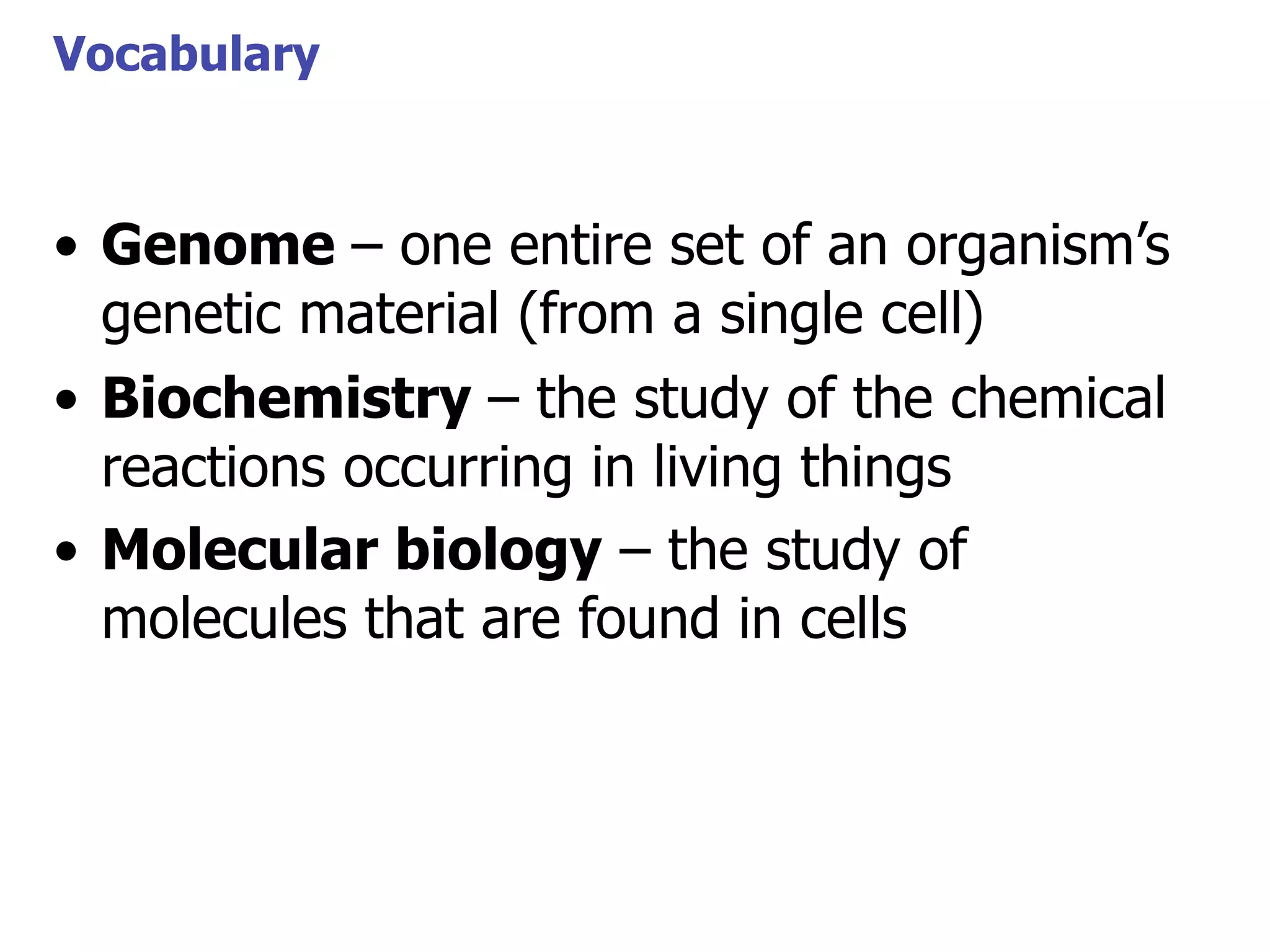 Vocabulary

• Genome – one entire set of an organism’s
genetic material (from a single cell)
• Biochemistry – the study of the chemical
reactions occurring in living things
• Molecular biology – the study of
molecules that are found in cells

 