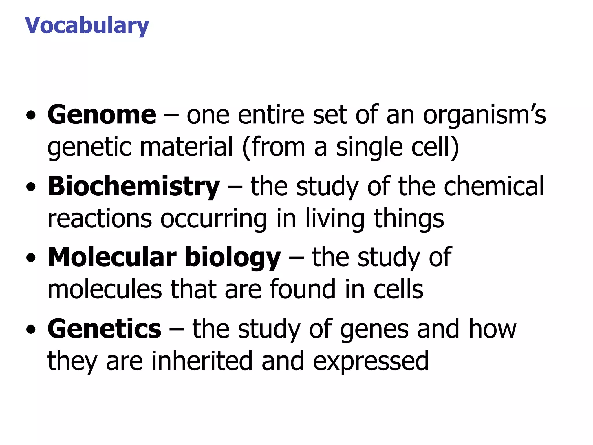 Vocabulary

• Genome – one entire set of an organism’s
genetic material (from a single cell)
• Biochemistry – the study of the chemical
reactions occurring in living things
• Molecular biology – the study of
molecules that are found in cells
• Genetics – the study of genes and how
they are inherited and expressed

 
