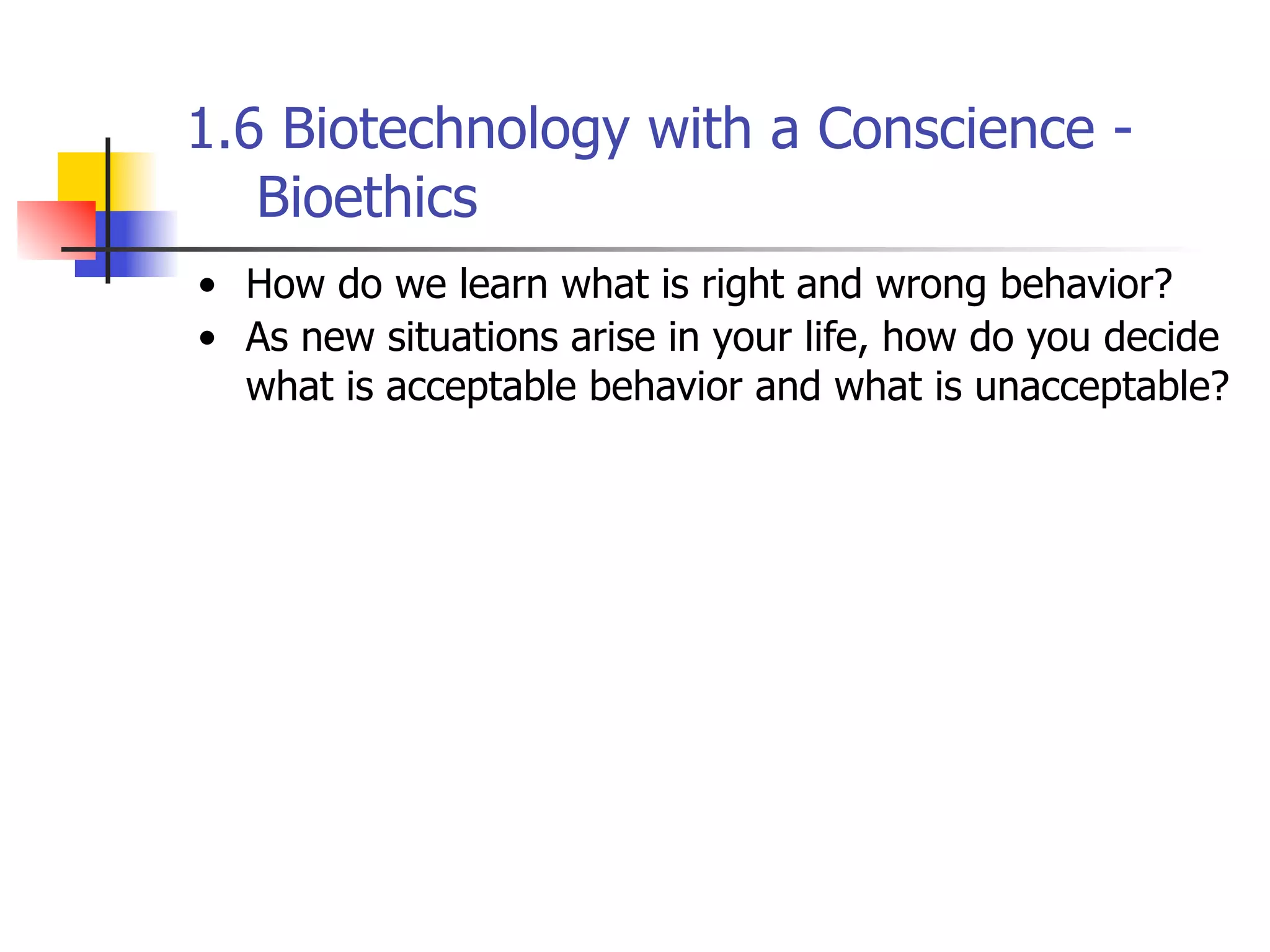 1.6 Biotechnology with a Conscience Bioethics
• How do we learn what is right and wrong behavior?
• As new situations arise in your life, how do you decide
what is acceptable behavior and what is unacceptable?

 