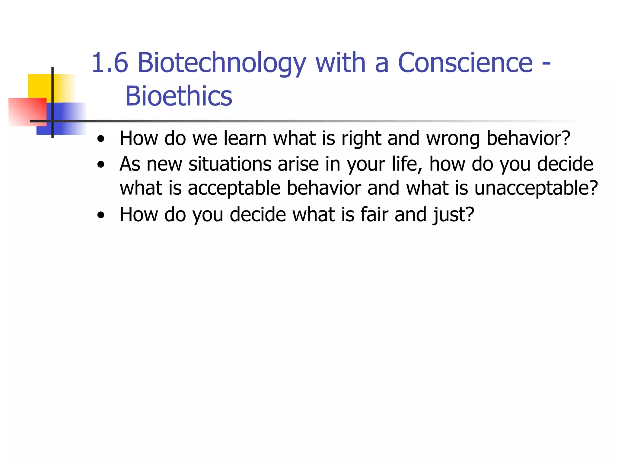 1.6 Biotechnology with a Conscience Bioethics
• How do we learn what is right and wrong behavior?
• As new situations arise in your life, how do you decide
what is acceptable behavior and what is unacceptable?
• How do you decide what is fair and just?

 