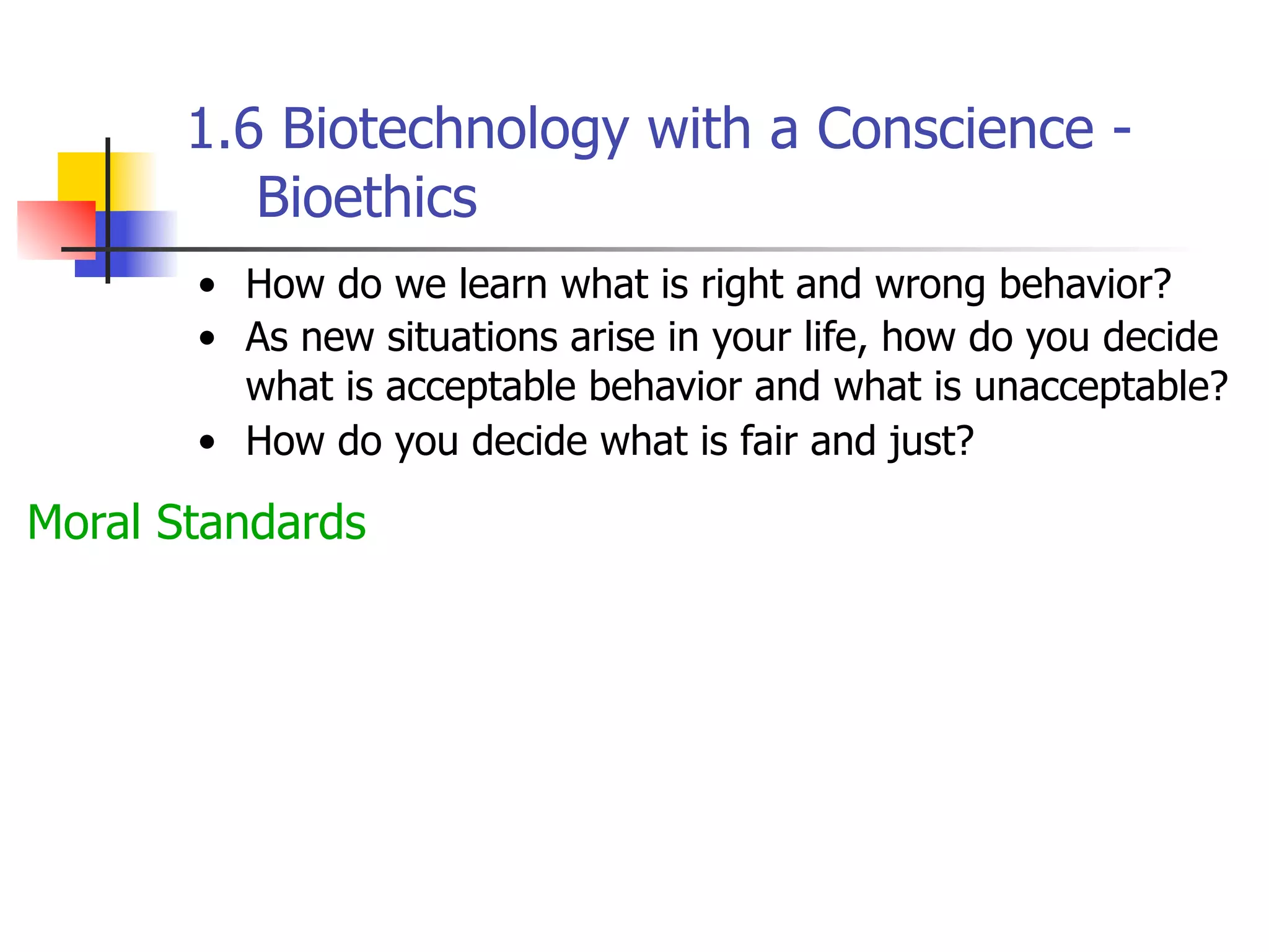 1.6 Biotechnology with a Conscience Bioethics
• How do we learn what is right and wrong behavior?
• As new situations arise in your life, how do you decide
what is acceptable behavior and what is unacceptable?
• How do you decide what is fair and just?

Moral Standards

 
