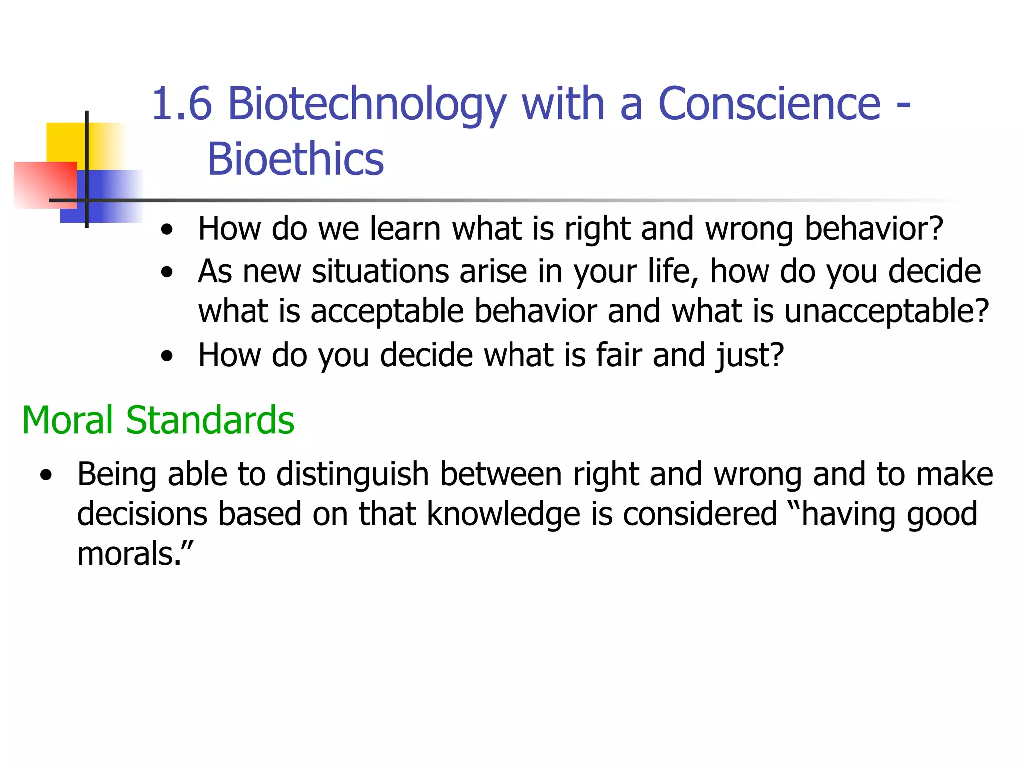 1.6 Biotechnology with a Conscience Bioethics
• How do we learn what is right and wrong behavior?
• As new situations arise in your life, how do you decide
what is acceptable behavior and what is unacceptable?
• How do you decide what is fair and just?

Moral Standards
• Being able to distinguish between right and wrong and to make
decisions based on that knowledge is considered “having good
morals.”

 