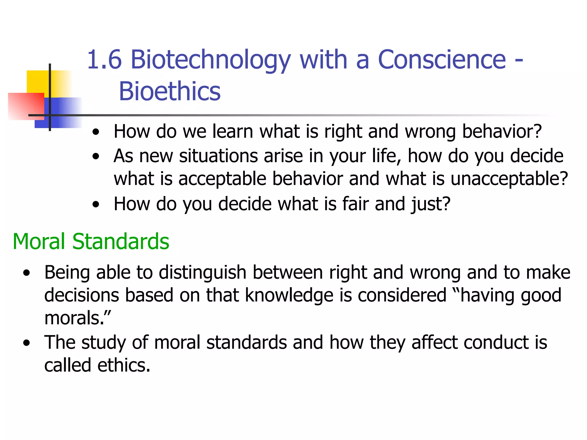 1.6 Biotechnology with a Conscience Bioethics
• How do we learn what is right and wrong behavior?
• As new situations arise in your life, how do you decide
what is acceptable behavior and what is unacceptable?
• How do you decide what is fair and just?

Moral Standards
• Being able to distinguish between right and wrong and to make
decisions based on that knowledge is considered “having good
morals.”
• The study of moral standards and how they affect conduct is
called ethics.

 
