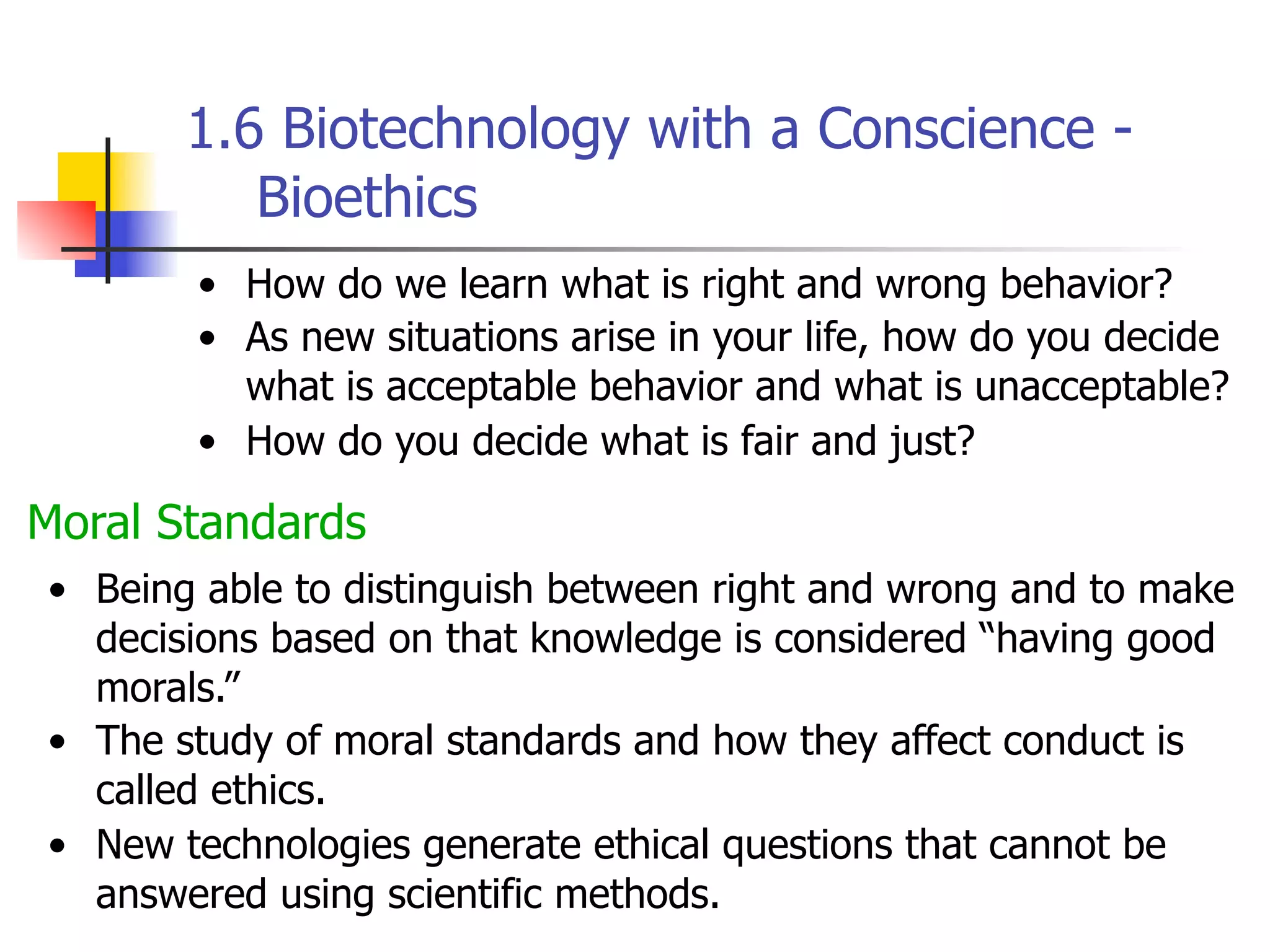 1.6 Biotechnology with a Conscience Bioethics
• How do we learn what is right and wrong behavior?
• As new situations arise in your life, how do you decide
what is acceptable behavior and what is unacceptable?
• How do you decide what is fair and just?

Moral Standards
• Being able to distinguish between right and wrong and to make
decisions based on that knowledge is considered “having good
morals.”
• The study of moral standards and how they affect conduct is
called ethics.
• New technologies generate ethical questions that cannot be
answered using scientific methods.

 