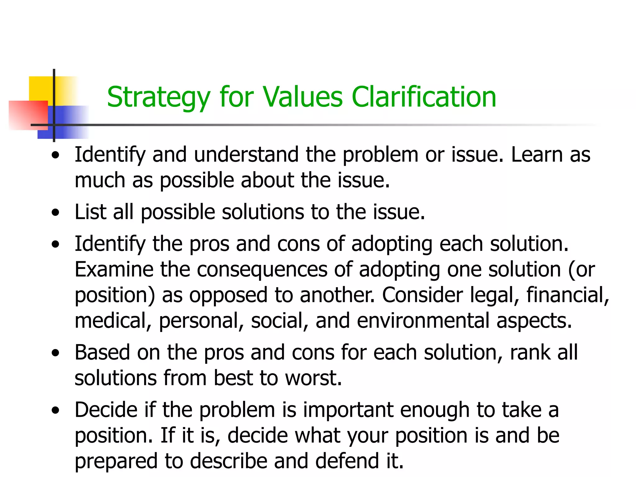 Strategy for Values Clarification
• Identify and understand the problem or issue. Learn as
much as possible about the issue.
• List all possible solutions to the issue.
• Identify the pros and cons of adopting each solution.
Examine the consequences of adopting one solution (or
position) as opposed to another. Consider legal, financial,
medical, personal, social, and environmental aspects.
• Based on the pros and cons for each solution, rank all
solutions from best to worst.
• Decide if the problem is important enough to take a
position. If it is, decide what your position is and be
prepared to describe and defend it.

 