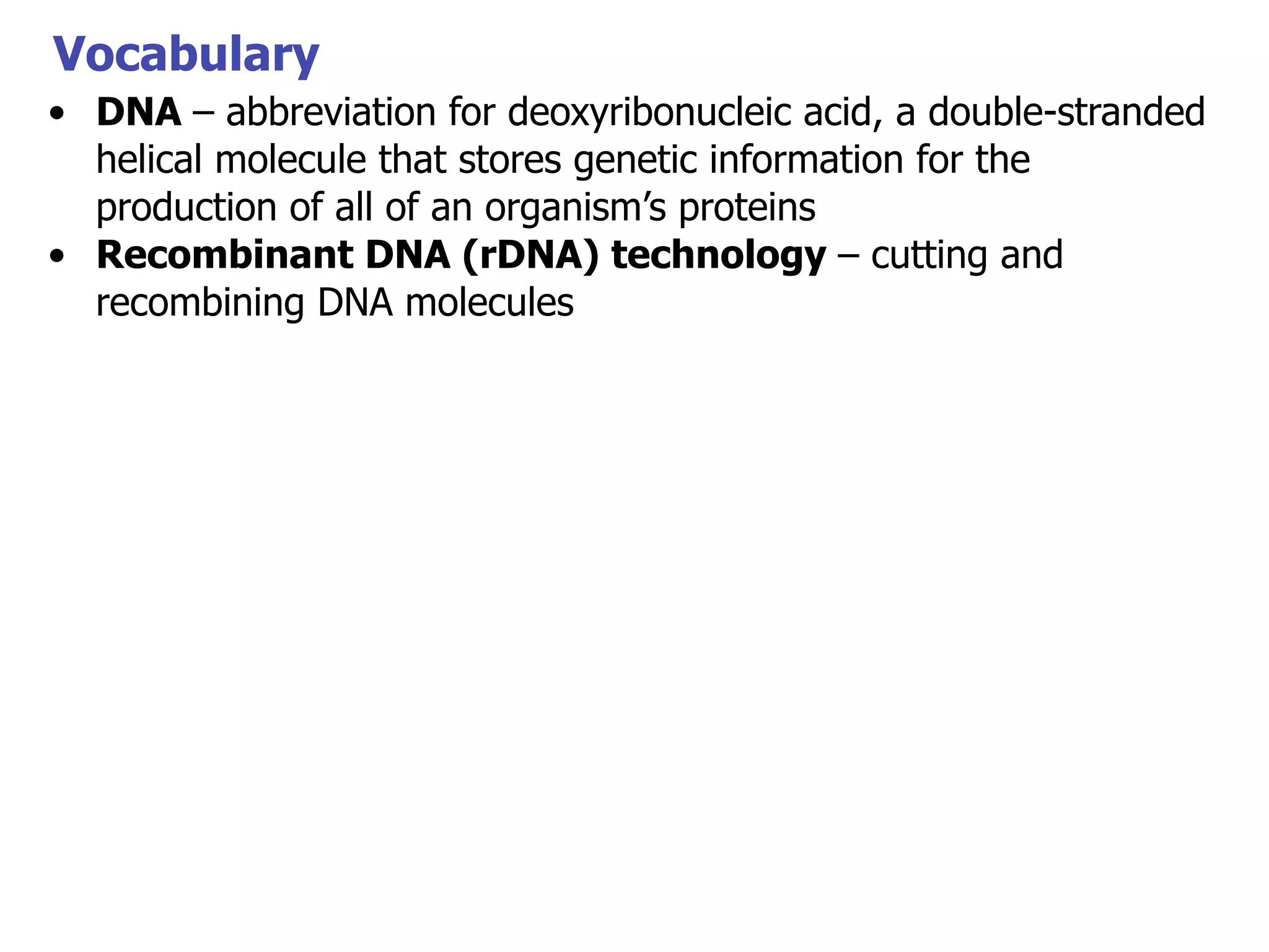 Vocabulary
• DNA – abbreviation for deoxyribonucleic acid, a double-stranded
helical molecule that stores genetic information for the
production of all of an organism’s proteins
• Recombinant DNA (rDNA) technology – cutting and
recombining DNA molecules

 