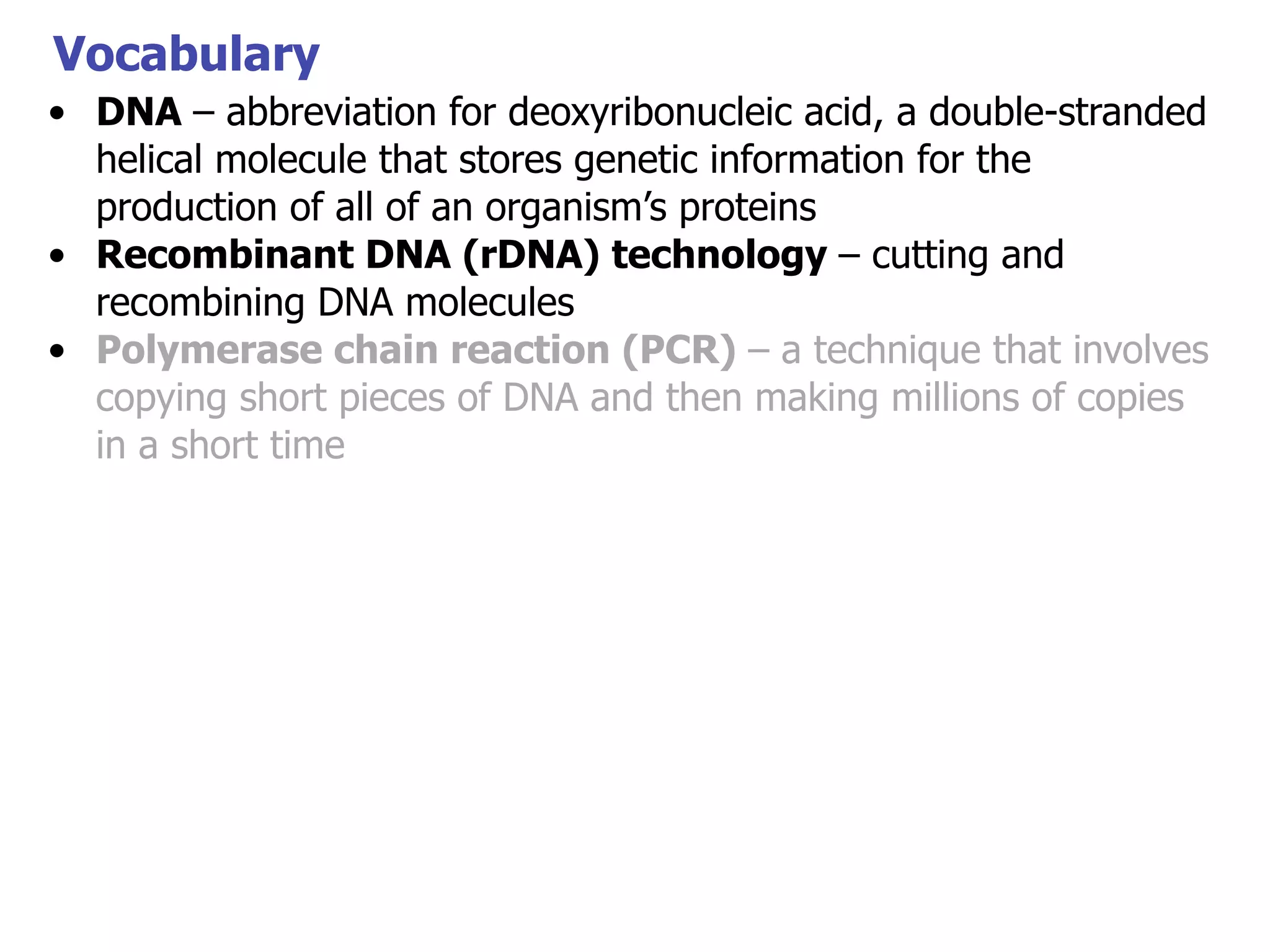 Vocabulary
• DNA – abbreviation for deoxyribonucleic acid, a double-stranded
helical molecule that stores genetic information for the
production of all of an organism’s proteins
• Recombinant DNA (rDNA) technology – cutting and
recombining DNA molecules
• Polymerase chain reaction (PCR) – a technique that involves
copying short pieces of DNA and then making millions of copies
in a short time

 