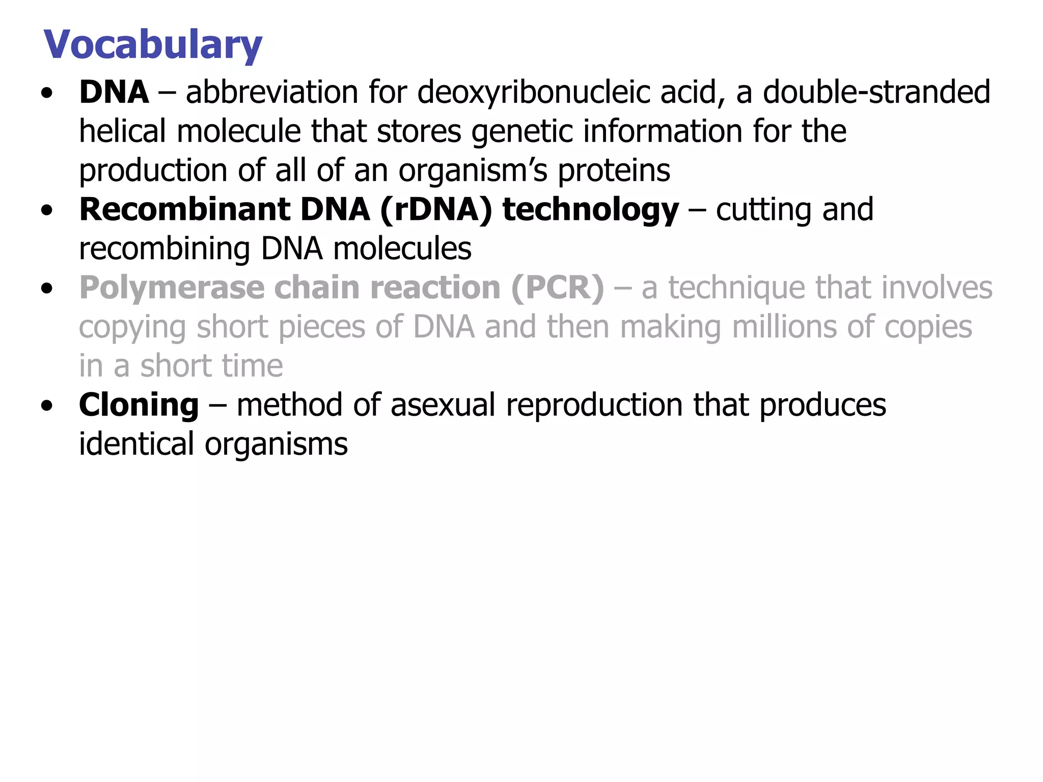Vocabulary
• DNA – abbreviation for deoxyribonucleic acid, a double-stranded
helical molecule that stores genetic information for the
production of all of an organism’s proteins
• Recombinant DNA (rDNA) technology – cutting and
recombining DNA molecules
• Polymerase chain reaction (PCR) – a technique that involves
copying short pieces of DNA and then making millions of copies
in a short time
• Cloning – method of asexual reproduction that produces
identical organisms

 