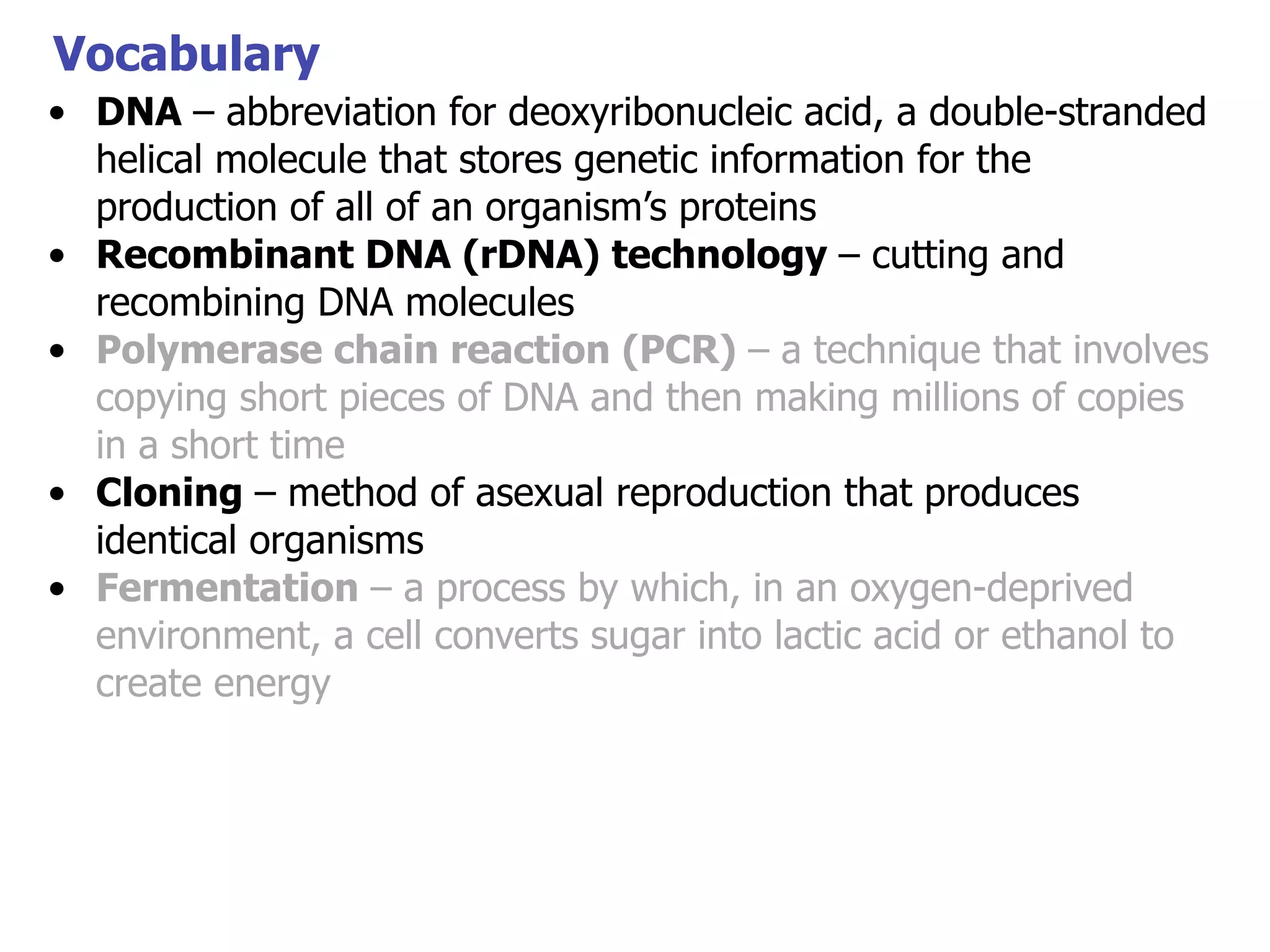 Vocabulary
• DNA – abbreviation for deoxyribonucleic acid, a double-stranded
helical molecule that stores genetic information for the
production of all of an organism’s proteins
• Recombinant DNA (rDNA) technology – cutting and
recombining DNA molecules
• Polymerase chain reaction (PCR) – a technique that involves
copying short pieces of DNA and then making millions of copies
in a short time
• Cloning – method of asexual reproduction that produces
identical organisms
• Fermentation – a process by which, in an oxygen-deprived
environment, a cell converts sugar into lactic acid or ethanol to
create energy

 