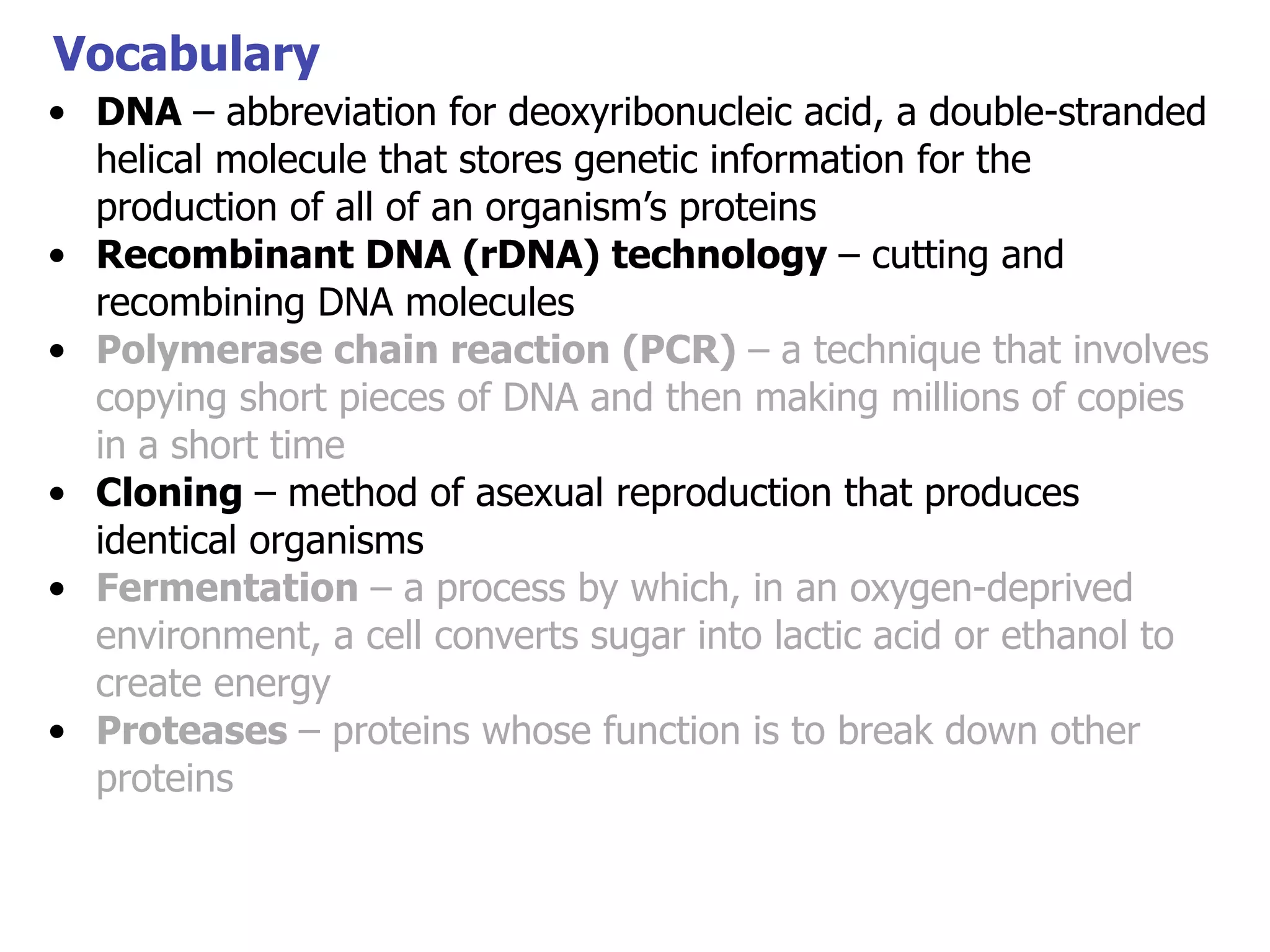 Vocabulary
• DNA – abbreviation for deoxyribonucleic acid, a double-stranded
helical molecule that stores genetic information for the
production of all of an organism’s proteins
• Recombinant DNA (rDNA) technology – cutting and
recombining DNA molecules
• Polymerase chain reaction (PCR) – a technique that involves
copying short pieces of DNA and then making millions of copies
in a short time
• Cloning – method of asexual reproduction that produces
identical organisms
• Fermentation – a process by which, in an oxygen-deprived
environment, a cell converts sugar into lactic acid or ethanol to
create energy
• Proteases – proteins whose function is to break down other
proteins

 