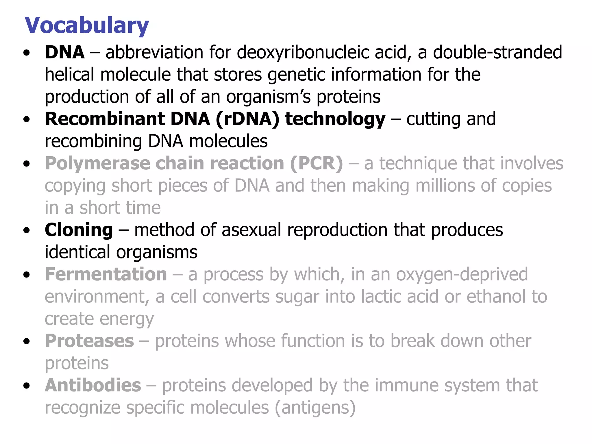 Vocabulary
• DNA – abbreviation for deoxyribonucleic acid, a double-stranded
helical molecule that stores genetic information for the
production of all of an organism’s proteins
• Recombinant DNA (rDNA) technology – cutting and
recombining DNA molecules
• Polymerase chain reaction (PCR) – a technique that involves
copying short pieces of DNA and then making millions of copies
in a short time
• Cloning – method of asexual reproduction that produces
identical organisms
• Fermentation – a process by which, in an oxygen-deprived
environment, a cell converts sugar into lactic acid or ethanol to
create energy
• Proteases – proteins whose function is to break down other
proteins
• Antibodies – proteins developed by the immune system that
recognize specific molecules (antigens)

 