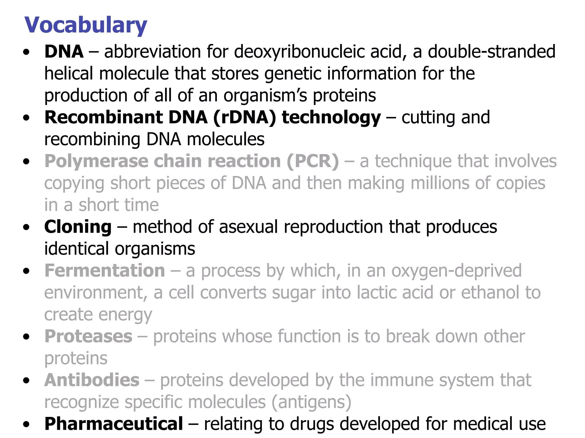 Vocabulary
• DNA – abbreviation for deoxyribonucleic acid, a double-stranded
helical molecule that stores genetic information for the
production of all of an organism’s proteins
• Recombinant DNA (rDNA) technology – cutting and
recombining DNA molecules
• Polymerase chain reaction (PCR) – a technique that involves
copying short pieces of DNA and then making millions of copies
in a short time
• Cloning – method of asexual reproduction that produces
identical organisms
• Fermentation – a process by which, in an oxygen-deprived
environment, a cell converts sugar into lactic acid or ethanol to
create energy
• Proteases – proteins whose function is to break down other
proteins
• Antibodies – proteins developed by the immune system that
recognize specific molecules (antigens)
• Pharmaceutical – relating to drugs developed for medical use

 