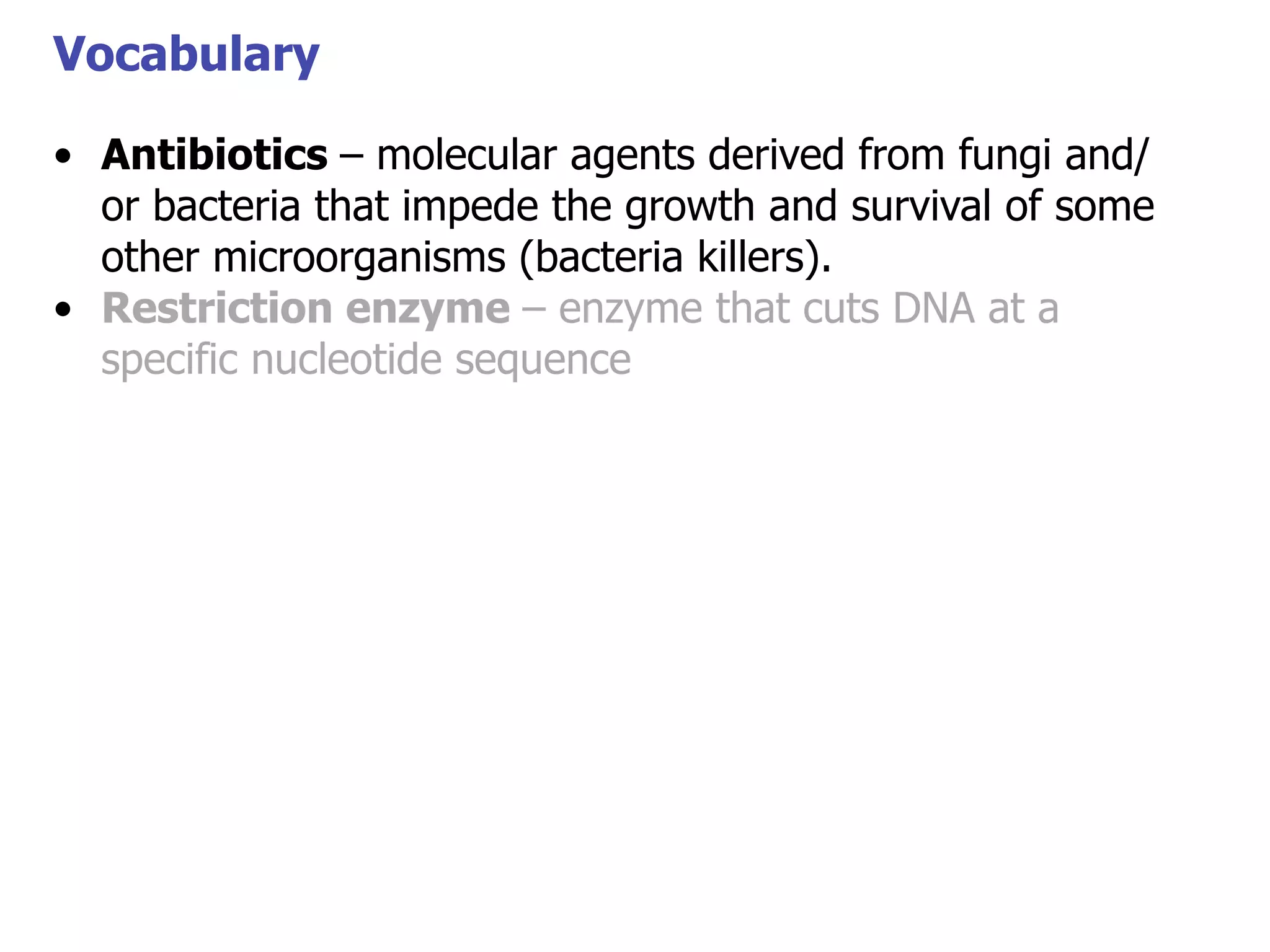 Vocabulary
• Antibiotics – molecular agents derived from fungi and/
or bacteria that impede the growth and survival of some
Vocabulary
other microorganisms (bacteria killers).
• Restriction enzyme – enzyme that cuts DNA at a
specific nucleotide sequence

 