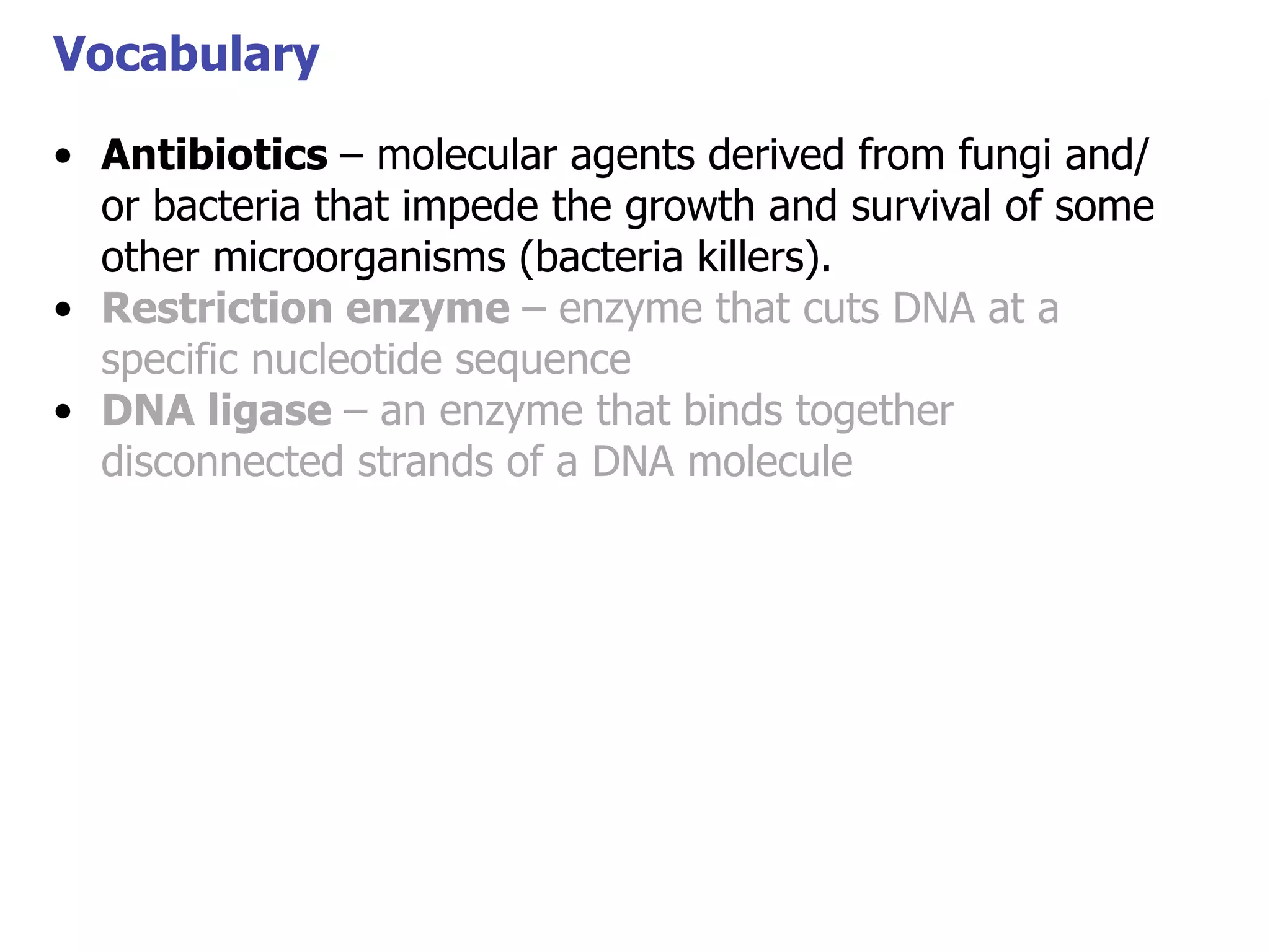 Vocabulary
• Antibiotics – molecular agents derived from fungi and/
or bacteria that impede the growth and survival of some
Vocabulary
other microorganisms (bacteria killers).
• Restriction enzyme – enzyme that cuts DNA at a
specific nucleotide sequence
• DNA ligase – an enzyme that binds together
disconnected strands of a DNA molecule

 
