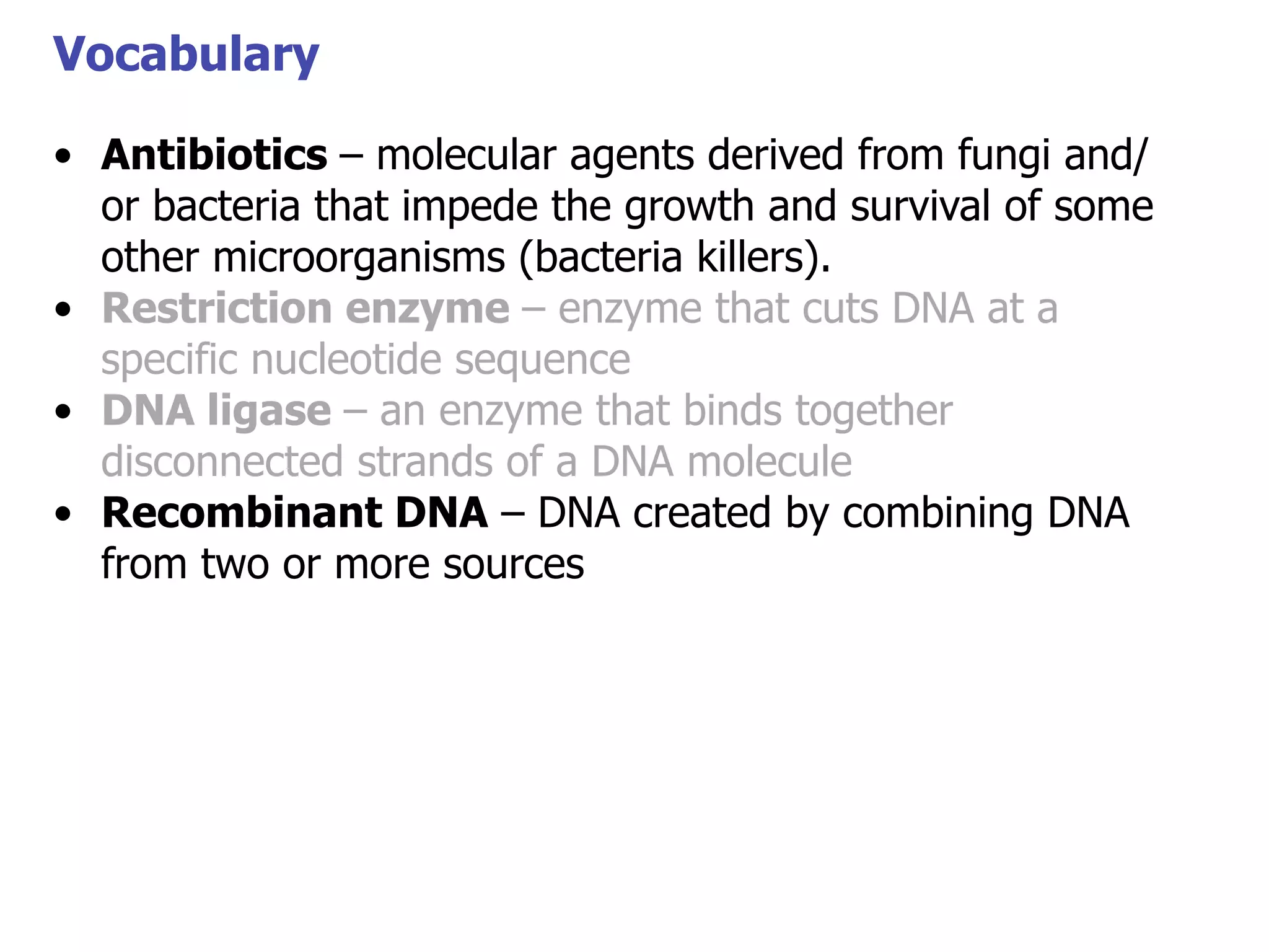 Vocabulary
• Antibiotics – molecular agents derived from fungi and/
or bacteria that impede the growth and survival of some
Vocabulary
other microorganisms (bacteria killers).
• Restriction enzyme – enzyme that cuts DNA at a
specific nucleotide sequence
• DNA ligase – an enzyme that binds together
disconnected strands of a DNA molecule
• Recombinant DNA – DNA created by combining DNA
from two or more sources

 