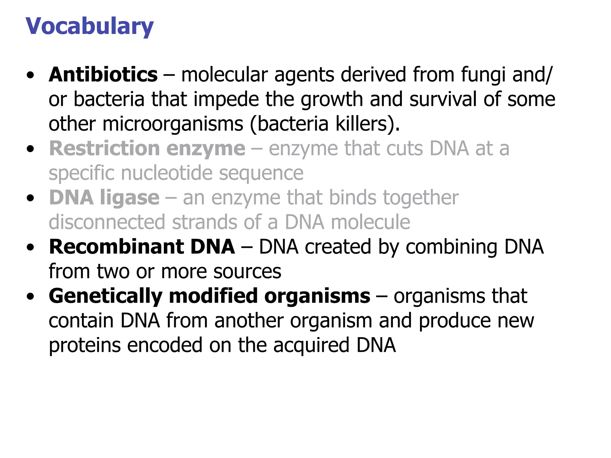 Vocabulary
• Antibiotics – molecular agents derived from fungi and/
or bacteria that impede the growth and survival of some
Vocabulary
other microorganisms (bacteria killers).
• Restriction enzyme – enzyme that cuts DNA at a
specific nucleotide sequence
• DNA ligase – an enzyme that binds together
disconnected strands of a DNA molecule
• Recombinant DNA – DNA created by combining DNA
from two or more sources
• Genetically modified organisms – organisms that
contain DNA from another organism and produce new
proteins encoded on the acquired DNA

 