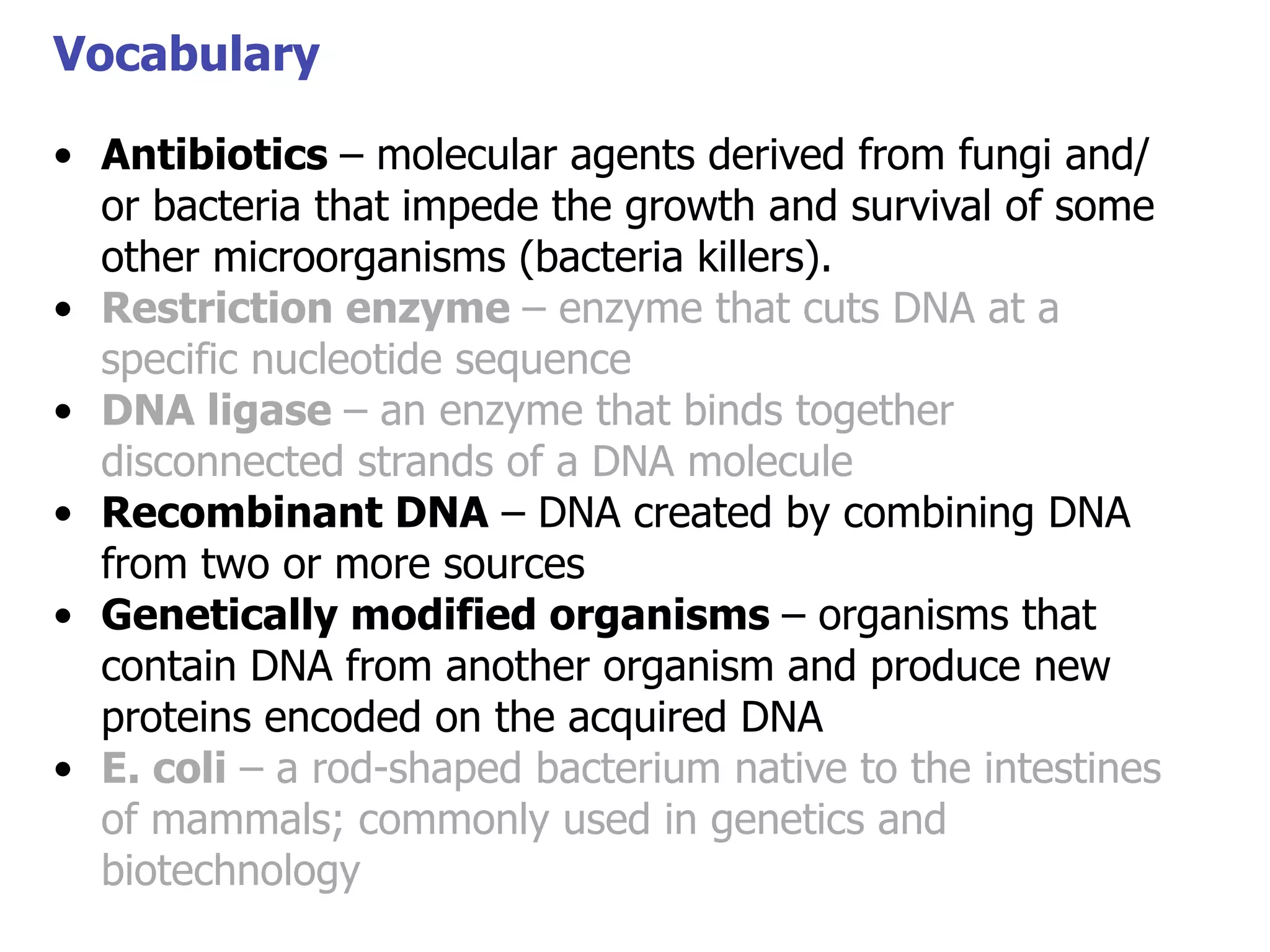 Vocabulary
• Antibiotics – molecular agents derived from fungi and/
or bacteria that impede the growth and survival of some
Vocabulary
other microorganisms (bacteria killers).
• Restriction enzyme – enzyme that cuts DNA at a
specific nucleotide sequence
• DNA ligase – an enzyme that binds together
disconnected strands of a DNA molecule
• Recombinant DNA – DNA created by combining DNA
from two or more sources
• Genetically modified organisms – organisms that
contain DNA from another organism and produce new
proteins encoded on the acquired DNA
• E. coli – a rod-shaped bacterium native to the intestines
of mammals; commonly used in genetics and
biotechnology

 