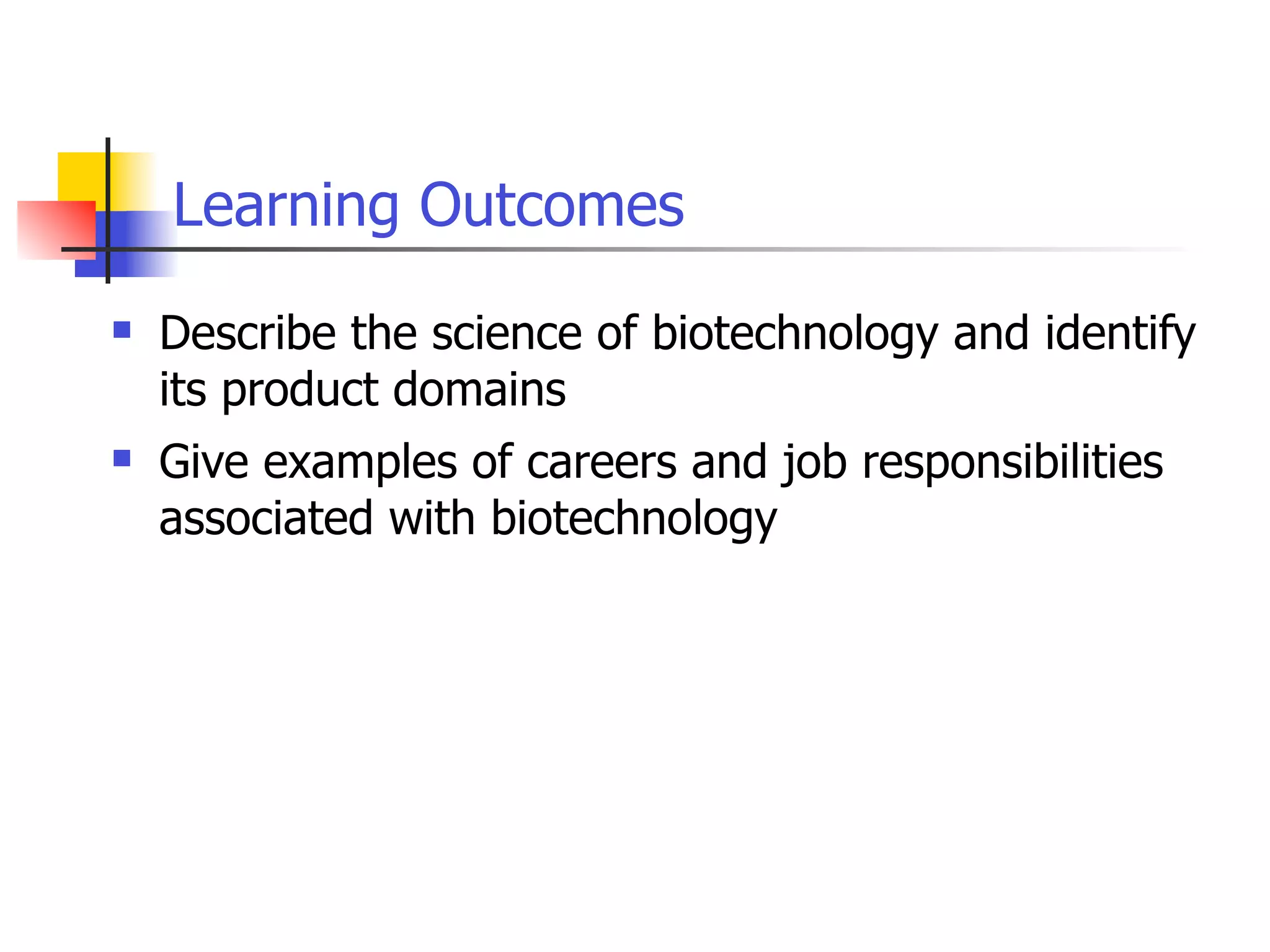 Learning Outcomes


Describe the science of biotechnology and identify
its product domains



Give examples of careers and job responsibilities
associated with biotechnology

 