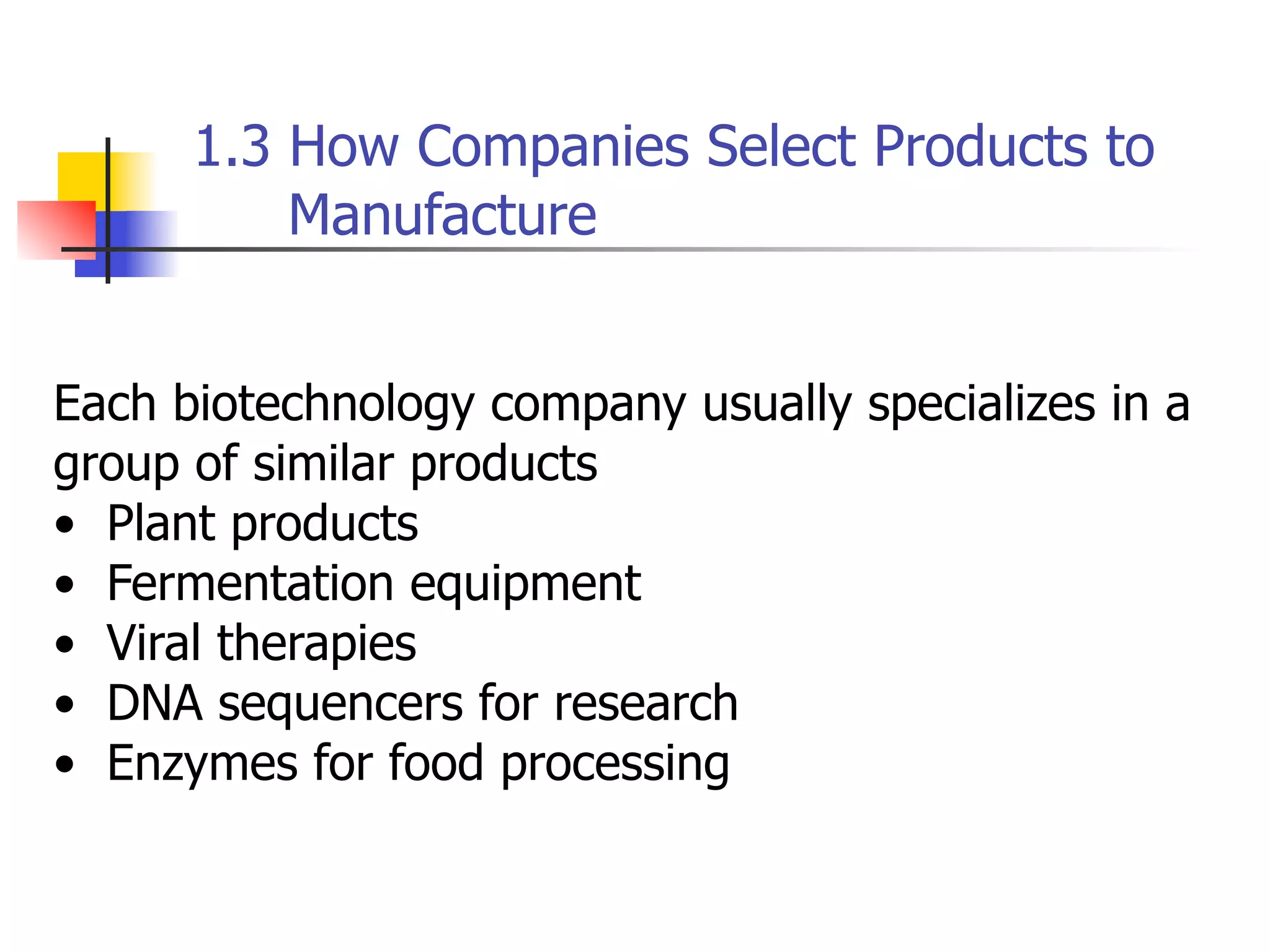 1.3 How Companies Select Products to
Manufacture
Each biotechnology company usually specializes in a
group of similar products
• Plant products
• Fermentation equipment
• Viral therapies
• DNA sequencers for research
• Enzymes for food processing

 
