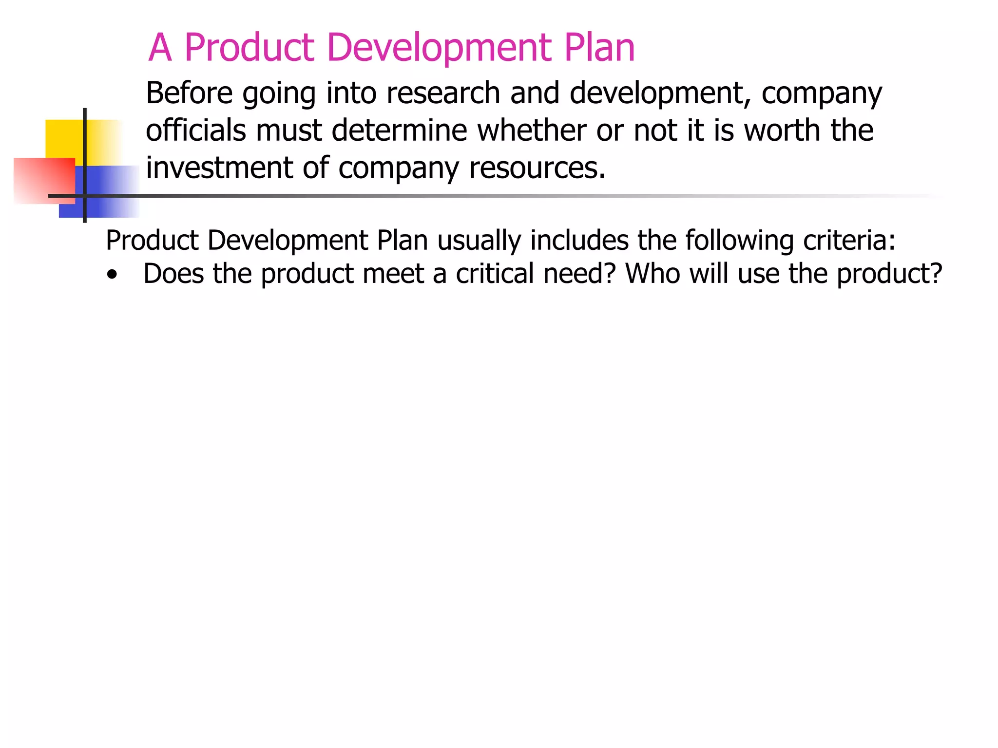 A Product Development Plan
Before going into research and development, company
officials must determine whether or not it is worth the
investment of company resources.
Product Development Plan usually includes the following criteria:
• Does the product meet a critical need? Who will use the product?

 
