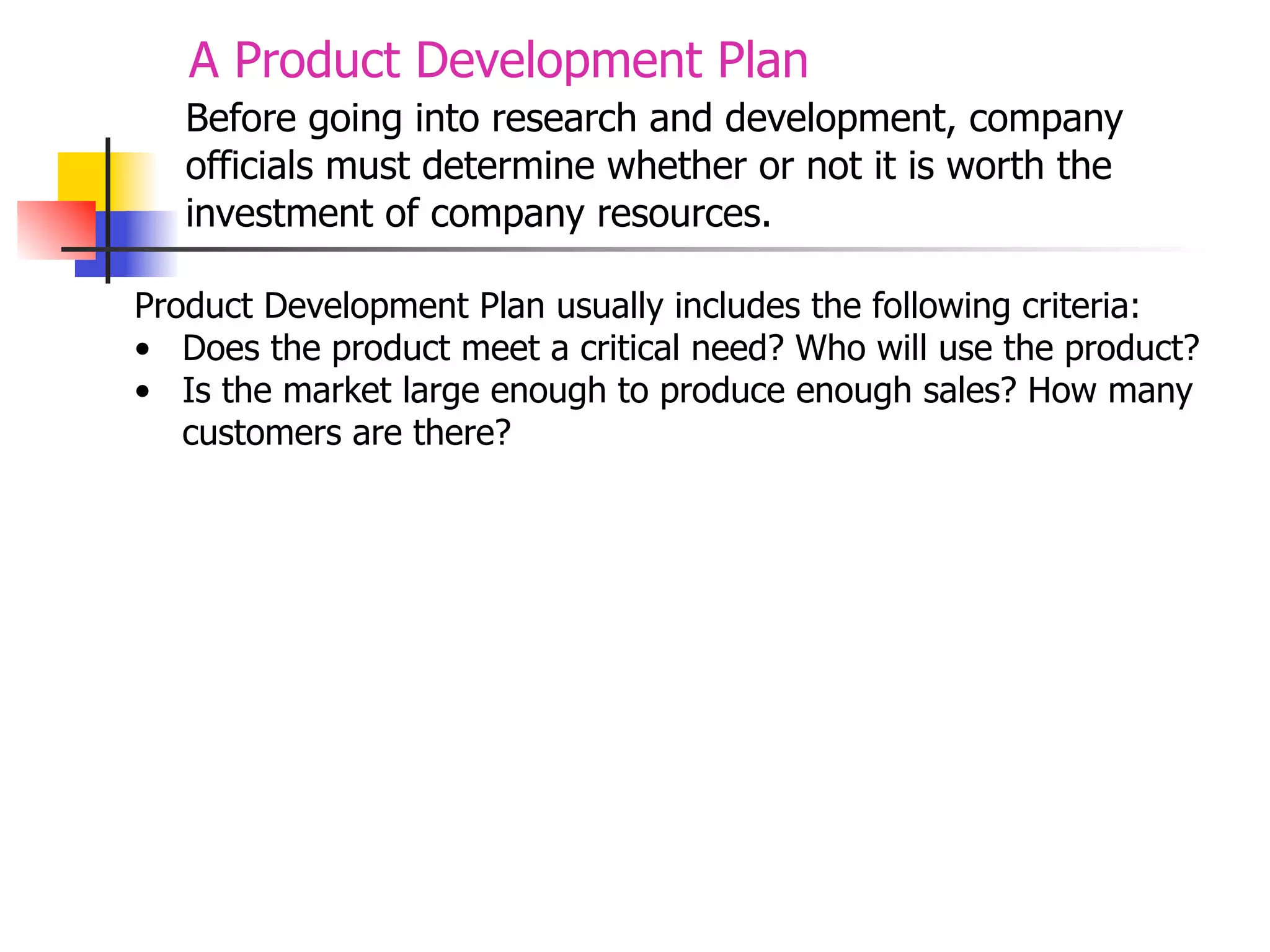A Product Development Plan
Before going into research and development, company
officials must determine whether or not it is worth the
investment of company resources.
Product Development Plan usually includes the following criteria:
• Does the product meet a critical need? Who will use the product?
• Is the market large enough to produce enough sales? How many
customers are there?

 