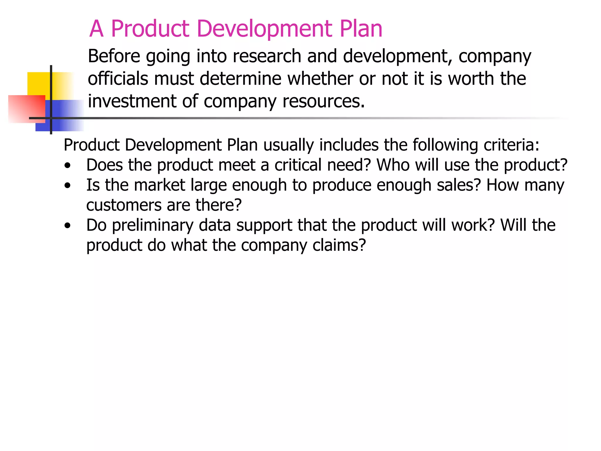 A Product Development Plan
Before going into research and development, company
officials must determine whether or not it is worth the
investment of company resources.
Product Development Plan usually includes the following criteria:
• Does the product meet a critical need? Who will use the product?
• Is the market large enough to produce enough sales? How many
customers are there?
• Do preliminary data support that the product will work? Will the
product do what the company claims?

 
