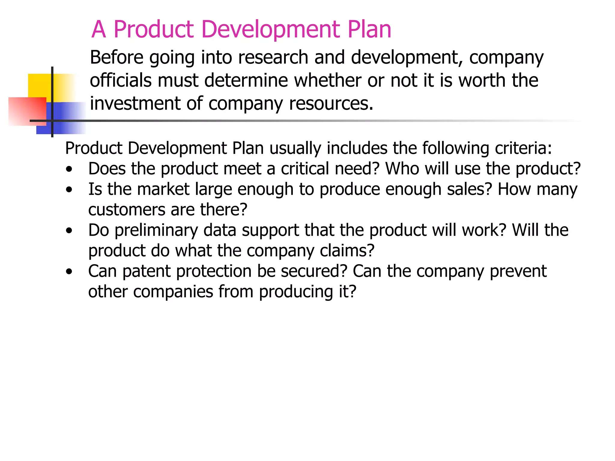 A Product Development Plan
Before going into research and development, company
officials must determine whether or not it is worth the
investment of company resources.
Product Development Plan usually includes the following criteria:
• Does the product meet a critical need? Who will use the product?
• Is the market large enough to produce enough sales? How many
customers are there?
• Do preliminary data support that the product will work? Will the
product do what the company claims?
• Can patent protection be secured? Can the company prevent
other companies from producing it?

 