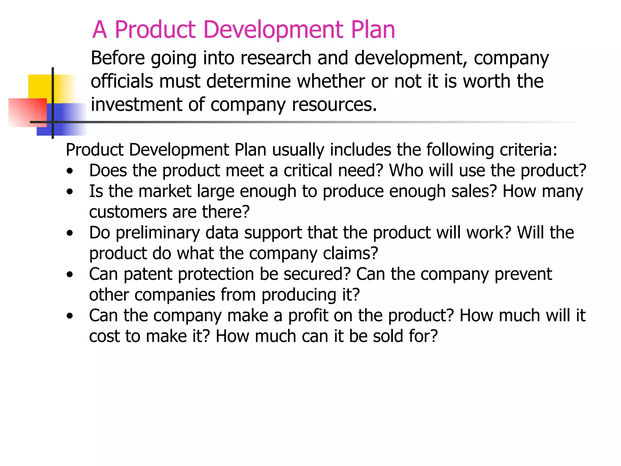 A Product Development Plan
Before going into research and development, company
officials must determine whether or not it is worth the
investment of company resources.
Product Development Plan usually includes the following criteria:
• Does the product meet a critical need? Who will use the product?
• Is the market large enough to produce enough sales? How many
customers are there?
• Do preliminary data support that the product will work? Will the
product do what the company claims?
• Can patent protection be secured? Can the company prevent
other companies from producing it?
• Can the company make a profit on the product? How much will it
cost to make it? How much can it be sold for?

 