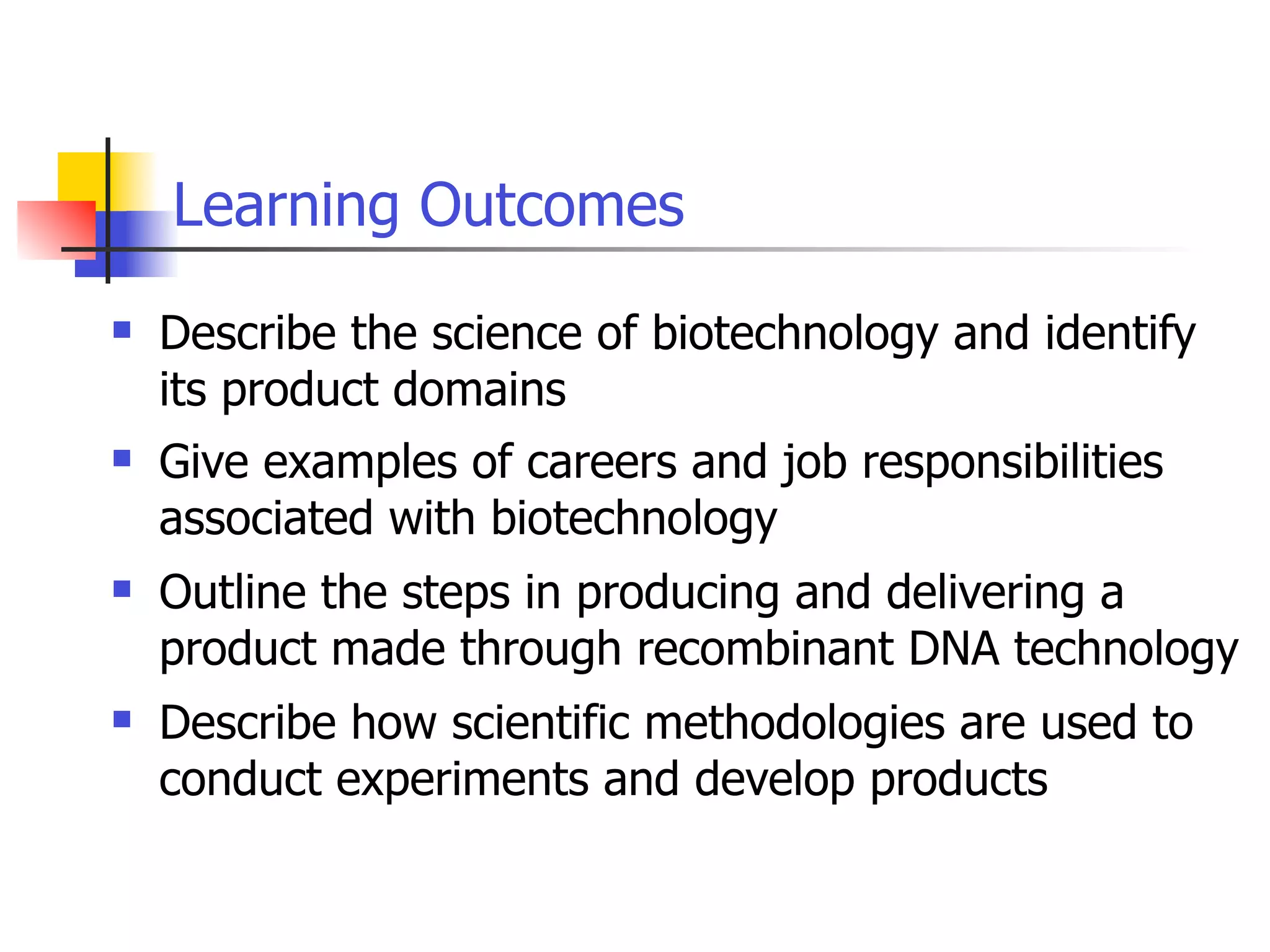 Learning Outcomes


Describe the science of biotechnology and identify
its product domains



Give examples of careers and job responsibilities
associated with biotechnology



Outline the steps in producing and delivering a
product made through recombinant DNA technology



Describe how scientific methodologies are used to
conduct experiments and develop products

 