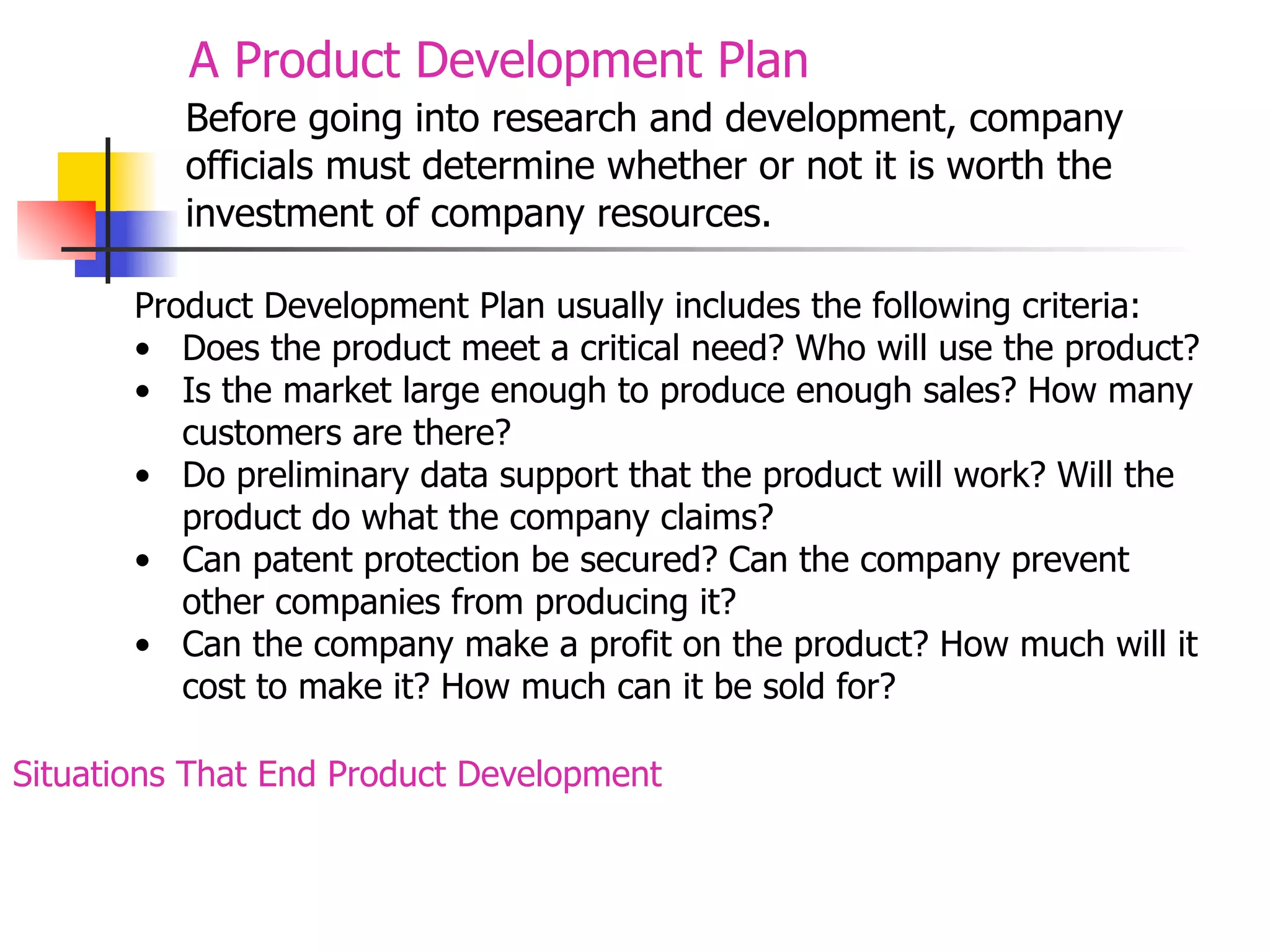 A Product Development Plan
Before going into research and development, company
officials must determine whether or not it is worth the
investment of company resources.
Product Development Plan usually includes the following criteria:
• Does the product meet a critical need? Who will use the product?
• Is the market large enough to produce enough sales? How many
customers are there?
• Do preliminary data support that the product will work? Will the
product do what the company claims?
• Can patent protection be secured? Can the company prevent
other companies from producing it?
• Can the company make a profit on the product? How much will it
cost to make it? How much can it be sold for?
Situations That End Product Development

 