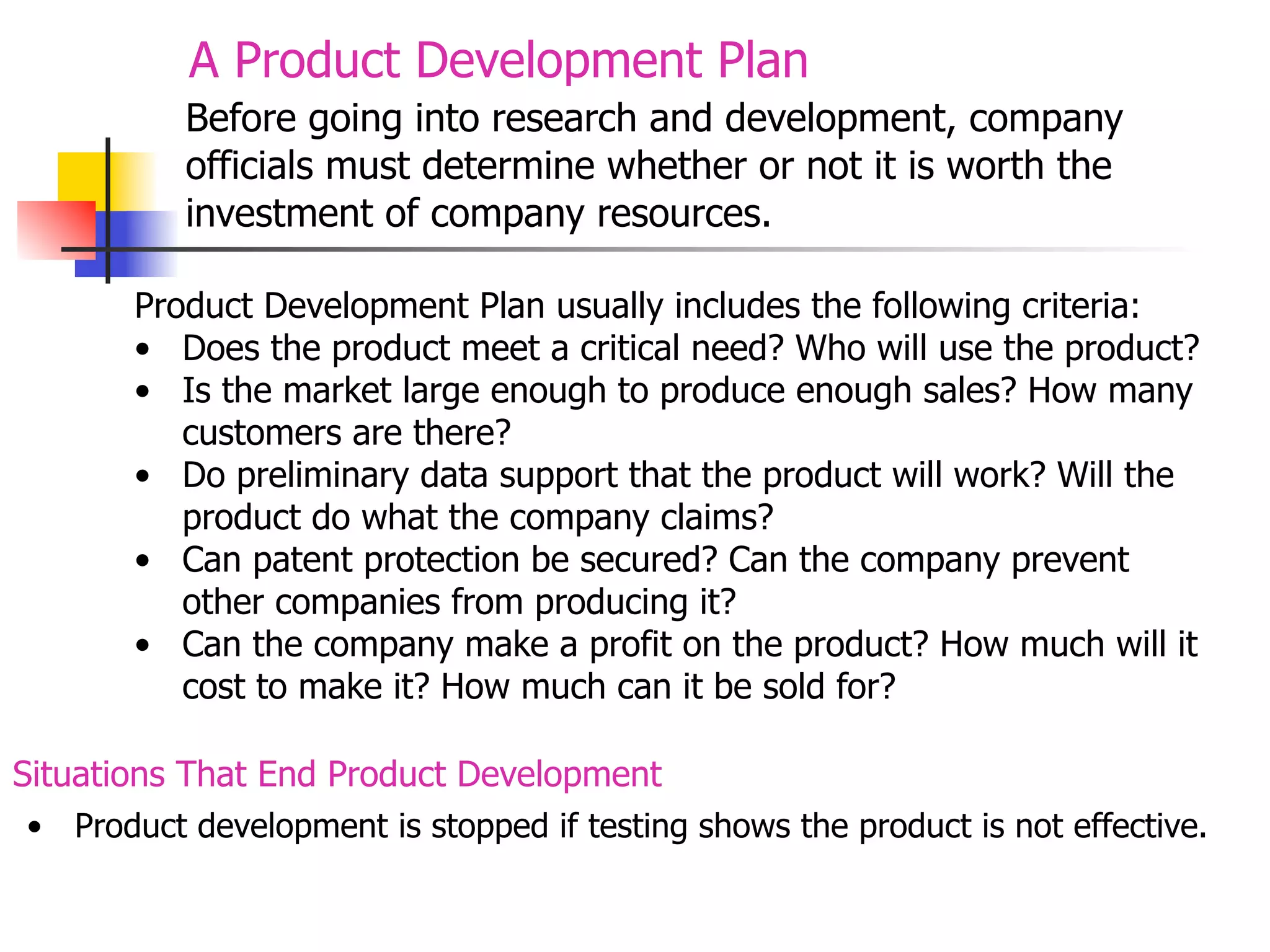 A Product Development Plan
Before going into research and development, company
officials must determine whether or not it is worth the
investment of company resources.
Product Development Plan usually includes the following criteria:
• Does the product meet a critical need? Who will use the product?
• Is the market large enough to produce enough sales? How many
customers are there?
• Do preliminary data support that the product will work? Will the
product do what the company claims?
• Can patent protection be secured? Can the company prevent
other companies from producing it?
• Can the company make a profit on the product? How much will it
cost to make it? How much can it be sold for?
Situations That End Product Development
• Product development is stopped if testing shows the product is not effective.

 