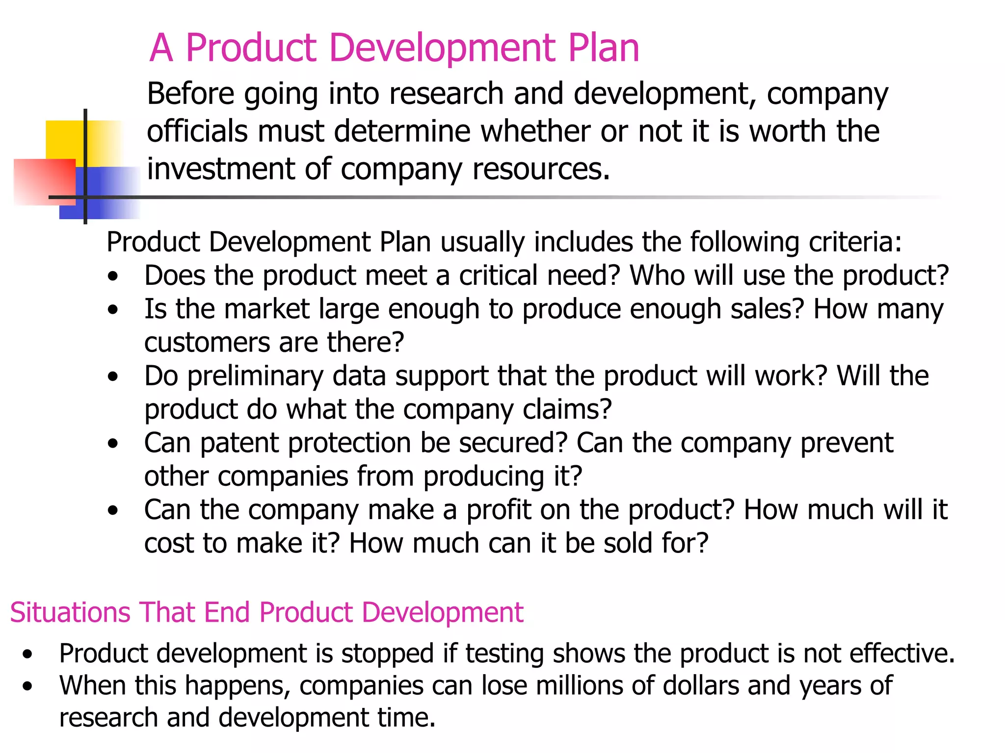 A Product Development Plan
Before going into research and development, company
officials must determine whether or not it is worth the
investment of company resources.
Product Development Plan usually includes the following criteria:
• Does the product meet a critical need? Who will use the product?
• Is the market large enough to produce enough sales? How many
customers are there?
• Do preliminary data support that the product will work? Will the
product do what the company claims?
• Can patent protection be secured? Can the company prevent
other companies from producing it?
• Can the company make a profit on the product? How much will it
cost to make it? How much can it be sold for?
Situations That End Product Development
• Product development is stopped if testing shows the product is not effective.
• When this happens, companies can lose millions of dollars and years of
research and development time.

 