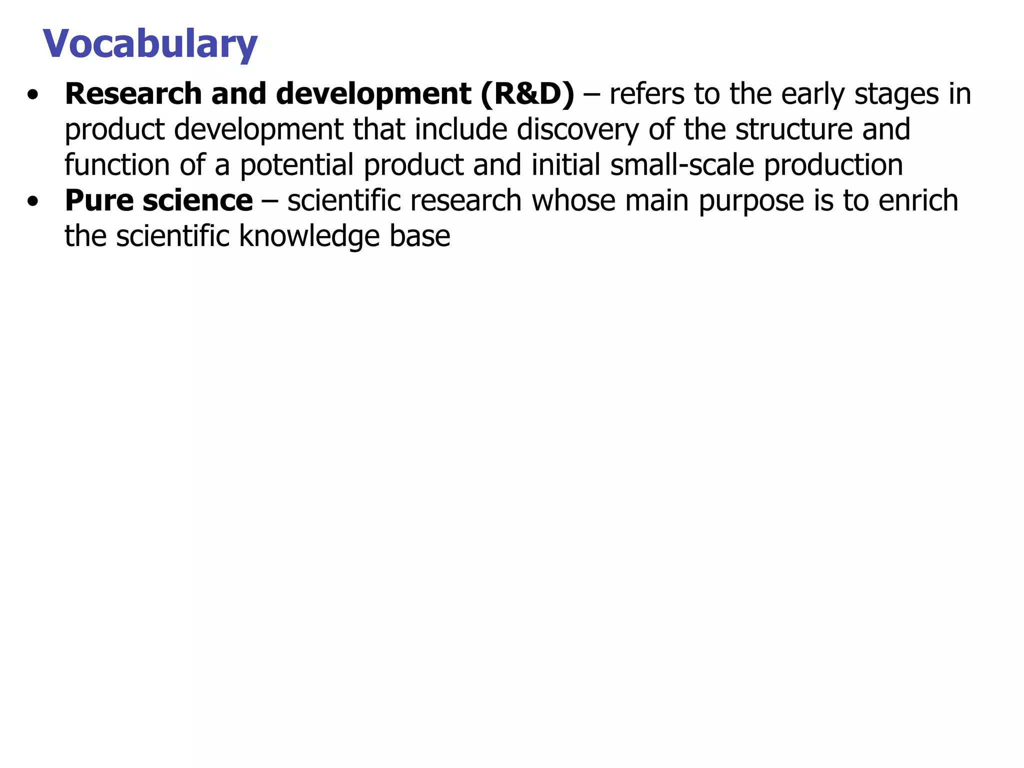 Vocabulary
• Research and development (R&D) – refers to the early stages in
product development that include discovery of the structure and
function of a potential product and initial small-scale production
• Pure science – scientific research whose main purpose is to enrich
the scientific knowledge base

 