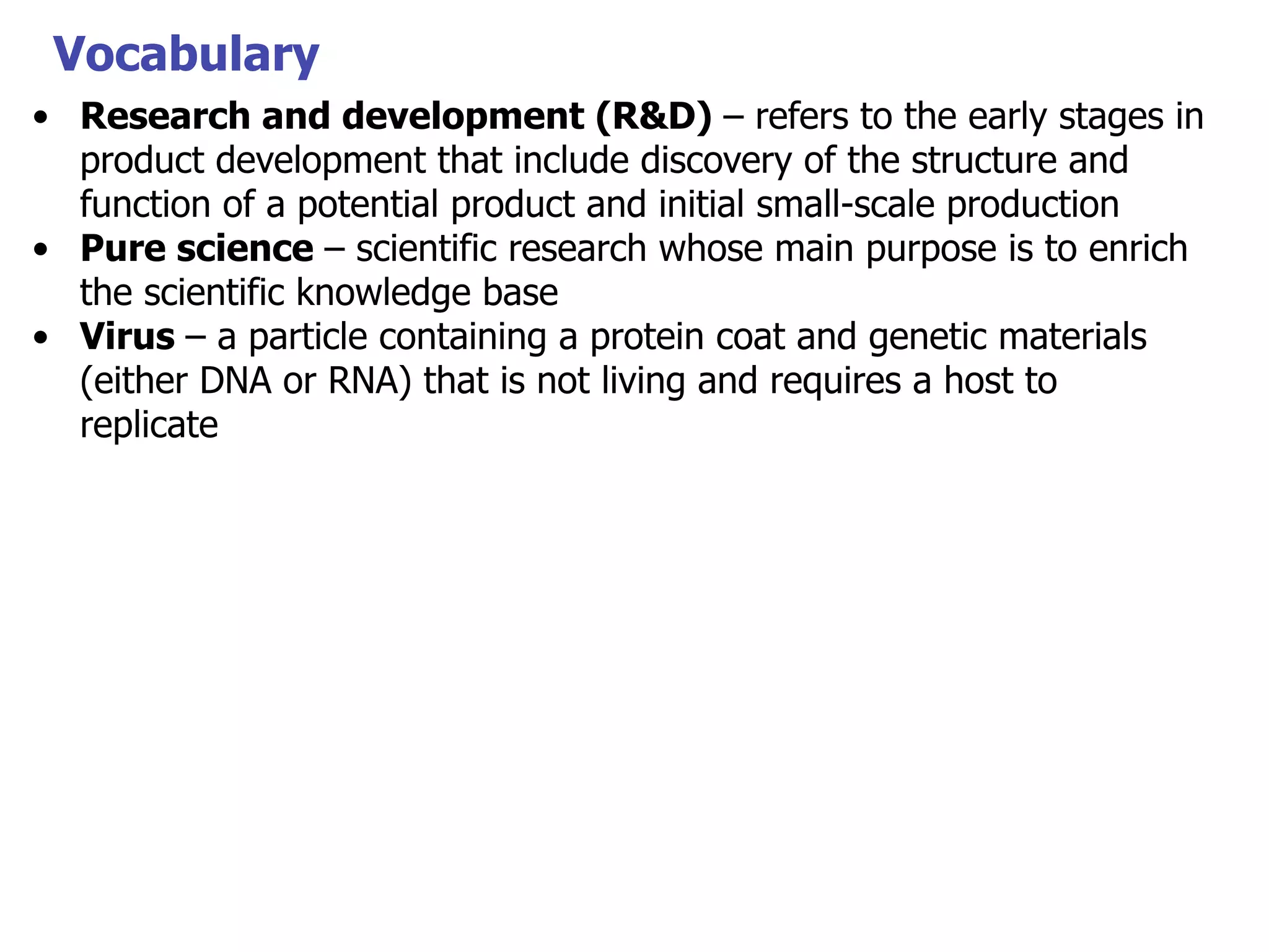 Vocabulary
• Research and development (R&D) – refers to the early stages in
product development that include discovery of the structure and
function of a potential product and initial small-scale production
• Pure science – scientific research whose main purpose is to enrich
the scientific knowledge base
• Virus – a particle containing a protein coat and genetic materials
(either DNA or RNA) that is not living and requires a host to
replicate

 