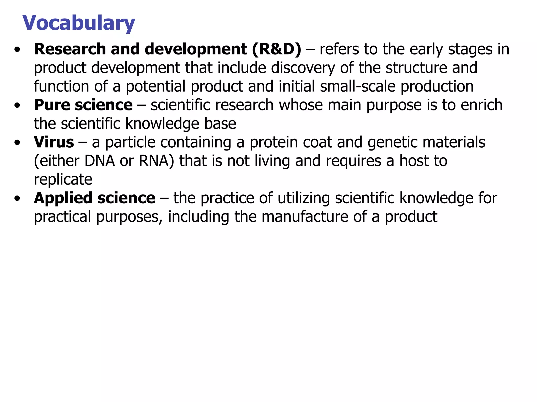 Vocabulary
• Research and development (R&D) – refers to the early stages in
product development that include discovery of the structure and
function of a potential product and initial small-scale production
• Pure science – scientific research whose main purpose is to enrich
the scientific knowledge base
• Virus – a particle containing a protein coat and genetic materials
(either DNA or RNA) that is not living and requires a host to
replicate
• Applied science – the practice of utilizing scientific knowledge for
practical purposes, including the manufacture of a product

 