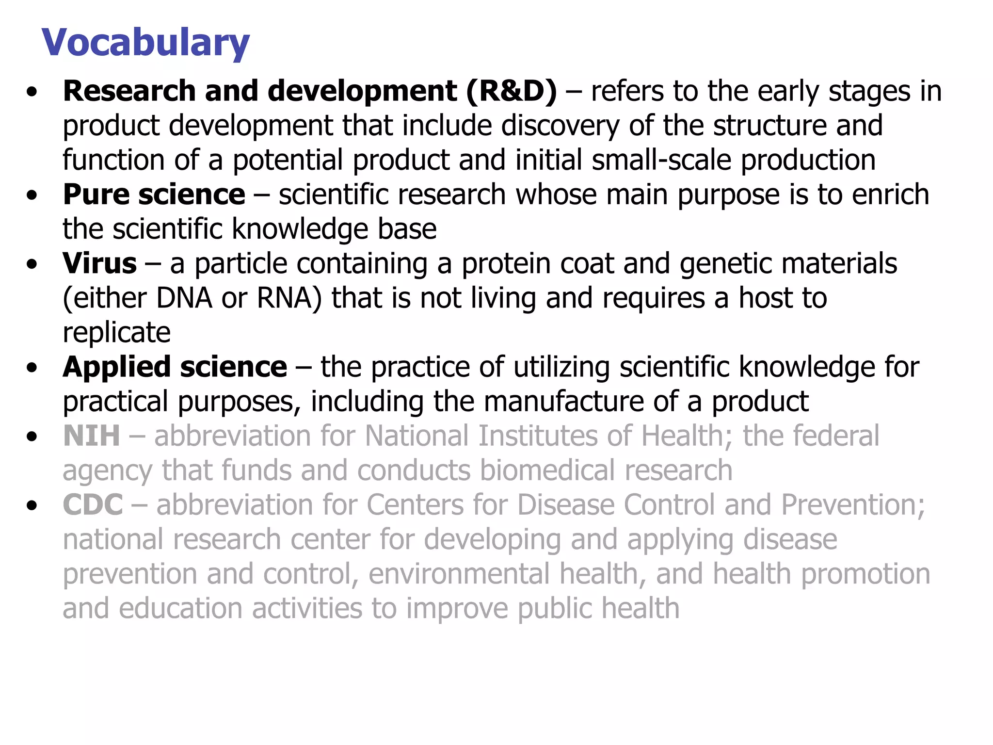 Vocabulary
• Research and development (R&D) – refers to the early stages in
product development that include discovery of the structure and
function of a potential product and initial small-scale production
• Pure science – scientific research whose main purpose is to enrich
the scientific knowledge base
• Virus – a particle containing a protein coat and genetic materials
(either DNA or RNA) that is not living and requires a host to
replicate
• Applied science – the practice of utilizing scientific knowledge for
practical purposes, including the manufacture of a product
• NIH – abbreviation for National Institutes of Health; the federal
agency that funds and conducts biomedical research
• CDC – abbreviation for Centers for Disease Control and Prevention;
national research center for developing and applying disease
prevention and control, environmental health, and health promotion
and education activities to improve public health

 